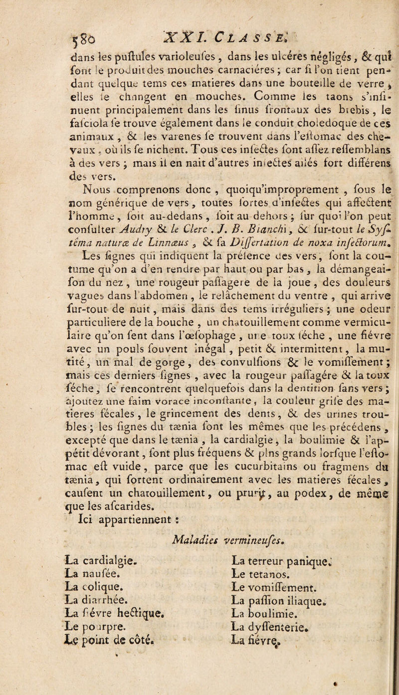 s;$ô XXL Classe: dans les pullules varioleufes , dans les ulcères négligés, & qui font le produit des mouches carnaciéres ; car fi Ton tient pen*» dant quelque tems ces matières dans une bouteille de verre * elles le changent en mouches. Comme les taon5 s’mfi» nuent principalement dans les hnus frontaux des btebis , le falciola le trouve également dans le conduit cholédoque de ces animaux , &c les varenes fe trouvent uans l’eilomae des che¬ vaux ? ou ils fe nichent. Tous ces inleéles font allez rellemblans à des vers ; mais ii en nait d’autres imeêtes ailés fort difïérens des vers. Nous comprenons donc , quoiqu’improprement , fous le nom générique devers, toutes iortes u’infeéles qui afleélent l’homme, foit au-dedans, loit au dehors; fur quoi l’on peut confuiter Audiy Si le Clerc . /. B. Bianc/ii, 6c fur-tout le Syfi tema naturce de Linriczus , & fa Di jfertation de noxa infettorum. Les lignes qui indiquent la prélence ees vers, font la cou¬ tume qu’on a d’en rendre par haut ou par bas , ia démangeai- fon du nez , une rougeur paliagere de la joue , des douleurs vagues dans l'abdomen , le relâchement du ventre , qui arrive fur-tout de nuit, mais dans des tems irréguliers * une odeur particulière de la bouche , un chatouillement comme vermicu- laire qu’on fent dans l’œfophage , ui e toux lèche , une fièvre avec un pouls fouvent inégal, petit Si intermittent, la mu¬ tité, un mal de gorge, des convulfions & le vomilTement; mais ces derniers lignes , avec la rougeur palTagére 6c la toux féche, fe rencontrent quelquefois dans la dentition fans vers ; ajoutez une faim vorace mconllante , la couleur grife des ma¬ tières fécales , le grincement des dents, & des urines trou¬ bles ; les fignes du tænia font les mêmes que les précédens , excepté que dans le tænia , la cardiaîgie, la boulimie & l’ap¬ pétit dévorant, font plus fréquens & pins grands îorfque fefto- mac eft vuide, parce que les cucurbitains ou fragmens da tænia, qui fortent ordinairement avec les matières fécales, caufent un chatouillement, ou pru*qt, au podex, de même que les afcarides. Ici appartiennent : Maladies vermineufes. La cardiaîgie. La naufée. La colique. La diarrhée. La f évre heêlique. Le po irpre. Le point de côté. La terreur panique* Le tétanos. Le vomilTement. La pafîion iliaque* La boulimie. La dysenterie. La fièvre.