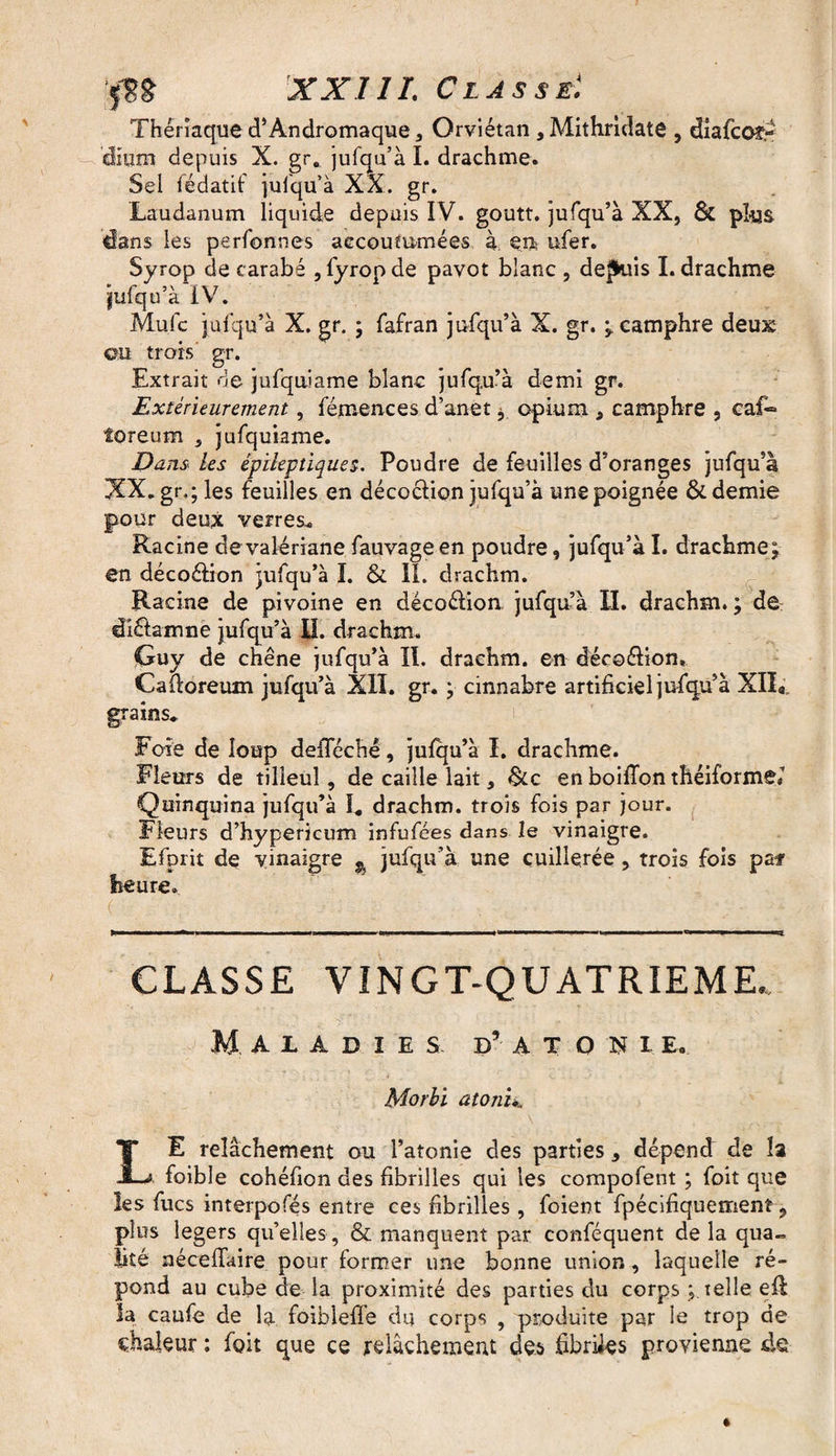 Thériaque d’Andromaque, Orviétan, Mithridate , dîafcoî- ’dium depuis X. gr. jufqu’à I. drachme. Sel fédatif jufqu’à XX. gr. Laudanum liquide depuis IV. goutt. jufqu’à XX, & plus dans les perfonnes accoutumées à en ufer. Syrop de carabe , fyropde pavot blanc , depuis I. drachme jufqu’à IV. Mule jufqu’à X. gr. ; fafran jufqu’à X. gr. ; camphre deux ©u trois gr. Extrait de jufquiame blanc jufqu’à demi gr. Extérieurement, fémences d’anet j opium * camphre , caf® foreum , jufquiame. Dans les épileptiques. Poudre de feuilles d’oranges jufqu’à XX.gr.; les feuilles en décoction jufqu’à une poignée & demie pour deux verres* Racine de valériane fauvageen poudre, jufqu’à I. drachme; en décoétion jufqu’à I. & IL drachm. Racine de pivoine en décoétion, jufqu’à II. drachm. ; de dlétamne jufqu’à LL drachm. Guy de chêne jufqu’à IL drachm. en décoétion. Caftoreum jufqu’à XII. gr. ; cinnabre artificiel jufqu’à XIIa grains* Foie de loup defleché, jufqu’à I. drachme. Fleurs de tilleul, de caille lait, &c en boiffon théiformei Quinquina jufqu’à I* drachm. trois fois par jour. Fleurs d’hypericum infufees dans le vinaigre. Efprit de vinaigre ^ jufqu’à une cuillerée, trois fois pa* heure. CLASSE VINGT-QUATRIEME. Maladies d’atoxie. Morbi atonie LE relâchement ou l’atonie des parties 5 dépend de îa foible cohéfion des fibrilles qui les compofent ; foit que les fucs interpolés entre ces fibrilles, foient fpécifiquement 9 plus légers quelles, & manquent par conféquent delà qua~ Üté néceffaire pour former une bonne union, laquelle ré¬ pond au cube de la proximité des parties du corps ; telle efl la caufe de la foiblefle du corps , produite par le trop de chaleur : foit que ce relâchement des fibriies provienne de