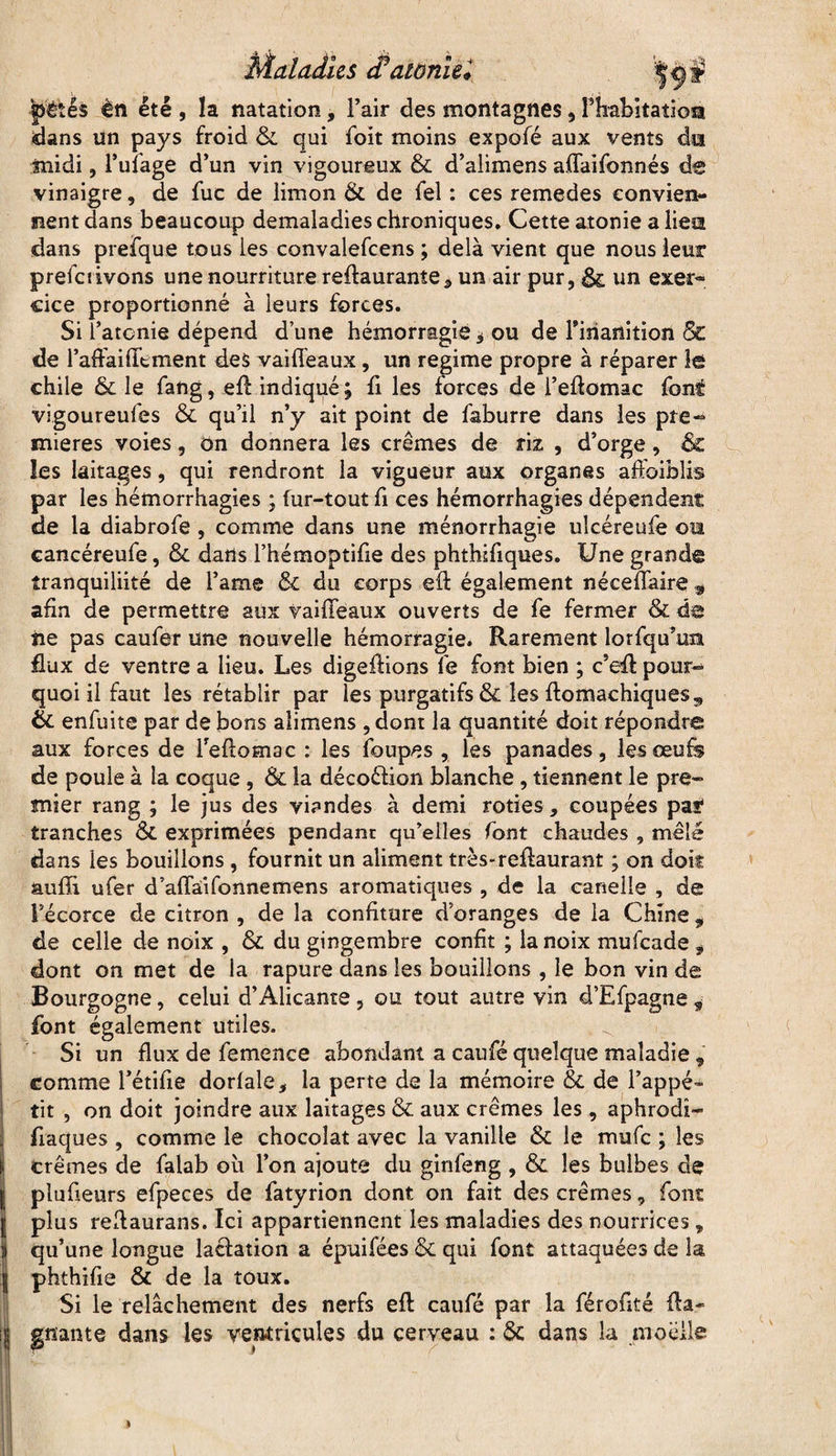 Maladies atonie* ([tétés en été , la natation, l’air des montagnes, rbabitatio® dans un pays froid & qui foit moins expofé aux vents dui midi, l’ufage d’un vin vigoureux & d’alimens aflaifonnés de vinaigre, de fuc de limon Ôt de fel : ces remedes convien¬ nent dans beaucoup demaladies chroniques. Cette atonie a lieîi dans prefque tous les convalefcens ; delà vient que nous leur prefetivons une nourriture reftaurantea un air pur, & un exer¬ cice proportionné à leurs forces. Si l’atcnie dépend d’une hémorragie * ou de l'inanition & de l’aftaiHtment des vai fléaux, un régime propre à réparer îê chile Ôc le fang, efi: indiqué; fi les forces de l’eflomac font vigoureufes 6c qu’il n’y ait point de faburre dans les pre¬ mières voies, on donnera les crèmes de riz , d’orge, & les laitages, qui rendront la vigueur aux organes affoiblis par les hémorrhagies ; fur-tout fi ces hémorrhagies dépendent de la diabrofe , comme dans une ménorrhagie ulcéreufe ou cancéreufe, Ôc dans l’hémoptifie des phthifiques. Une grande tranquiliité de l’ame 6c du corps eft également néceffaire 9 afin de permettre aux vaiffeaux ouverts de fe fermer & de iie pas caufer une nouvelle hémorragie. Rarement lorfqu’ua flux de ventre a lieu. Les digeftions Te font bien ; c’eft pour¬ quoi il faut les rétablir par les purgatifs & les ftomachiques,, Ôc enfuite par de bons alimens , dont la quantité doit répondre aux forces de Teflomac : les foupes , les panades, les œufs de poule à la coque , Ôc la décoélion blanche , tiennent le pre¬ mier rang ; le jus des viandes à demi rôties, coupées paf tranches ÔC exprimées pendant qu’elles font chaudes, mêlé dans les bouillons , fournit un aliment très*reflaurant ; on doit suffi ufer d’affàifonnemens aromatiques , de la carielle , de l’écorce de citron , de la confiture d’oranges de la Chine 9 de celle de noix , ôc du gingembre confit ; la noix mufeade 9 dont on met de la rapure dans les bouillons , le bon vin de Bourgogne, celui d’Alicante , ou tout autre vin d’Efpagne 9 font également utiles. Si un flux de femence abondant a caufé quelque maladie , comme bêtifie dorlale, la perte de la mémoire & de l’appé¬ tit , on doit joindre aux laitages & aux crèmes les , aphrodî* flaques , comme le chocolat avec la vanille & le mufe ; les i crèmes de falab où l’on ajoute du ginfeng , ôc les bulbes de Iplufieurs efpeces de fatyrion dont on fait des crèmes, font plus rellaurans. Ici appartiennent les maladies des nourrices, qu’une longue lacfation a épuifées ôc qui font attaquées de la phthifie Ôc de la toux. Si le relâchement des nerfs eft caufé par la féroflté fia- ijj gnante dans les ventricules du cerveau : 6c dans la moelle