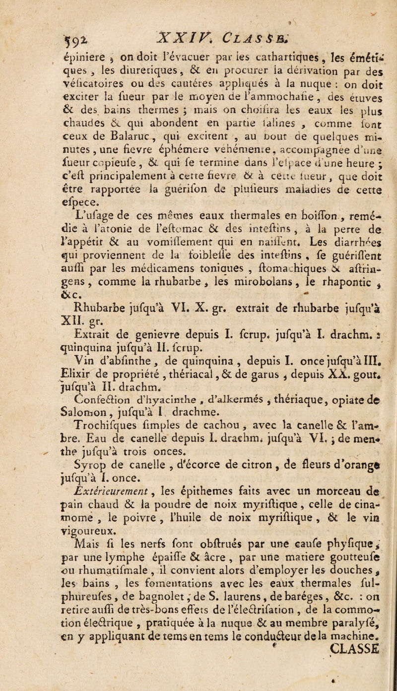 épiniere § on doit l’évacuer par les cathartiques, les ëmétî-' ques , les diurétiques, & en procurer la dérivation par des véficatoires ou des cautères appliqués à la nuque : on doit exciter la fueur par le moyen de Fammochaiie, des étuves & des bains thermes ; mais on choifira les eaux les plus chaudes & qui abondent en partie taünes * comme font ceux de Balaruc, qui excitent , au uout ae quelques mi¬ nutes, une fievre éphémère vehémeme, accompagnée d’une fueur copieufe , 6c qui fe termine dans Ten ace d’une heure ; c’eft principalement à cette fievre 6i à cette lueur, que doit être rapportée la guérifon de piuiieurs maladies de cette efpece. L’ufage de ces mêmes eaux thermales en boiflbn , remé¬ die à l’atonie de l’eftcmac 6c des inteftins , à la perre de l’appétit ôc au vomiilement qui en naiflént* Les diarrhées qui proviennent de la foibleiïe des inteftins , fe guériflent aufti par les médicamens toniaues , ftomachiques aftria- gens , comme la rhubarbe > les mirobolans, le rhapontic * <kc. Rhubarbe jufqu’à VI. X. gr. extrait de rhubarbe jufqu’à XIl.gr. Extrait de genievre depuis I. fcrup* jufqu’à I. drachm. s quinquina jufqu’à il. fcrup. Vin d’abfinthe, de quinquina, depuis I. once jufqu’à III. Elixir de propriété , thériacal, 6c de garus * depuis XX. goût* jufqu’à II. drachm. Confeélion d’hyacinthe , d’alkermés , thériaque, opiate d© Salomon, jufqu’à I drachme. Trochifques fimples de cachou , avec la canelle & l’am¬ bre. Eau de canelle depuis I. draehrm jufqu’à VI. ; de men* the jufqu’à trois onces. Syrop de canelle , d’écorce de citron , de fleurs d’orange jufqu’à 1. once. Extérieurement, les épithemes faits avec un morceau de pain chaud 6c la poudre de noix myriftique, celle de cina- mome , le poivre , l’huile de noix myriftique , 6c le vin vigoureux. Mais fi les nerfs font obftrués par une caufe phyfique* par une lymphe épaifle 6t âcre , par une matière goutteufe ou rhumatifmale , il convient alors d’employer les douches ÿ les bains , les fomentations avec les eaux thermales ful- phureufes, de bagnolet,' de S. laurens, de baréges, &c. : on retire auffî de très-bons effets de l’éleêbrifation , de la commo¬ tion éleélrique , pratiquée à la nuque 6c au membre paralyfé, en y appliquant detemsentems le conduéleur delà machine. ' . ' CLASSE *