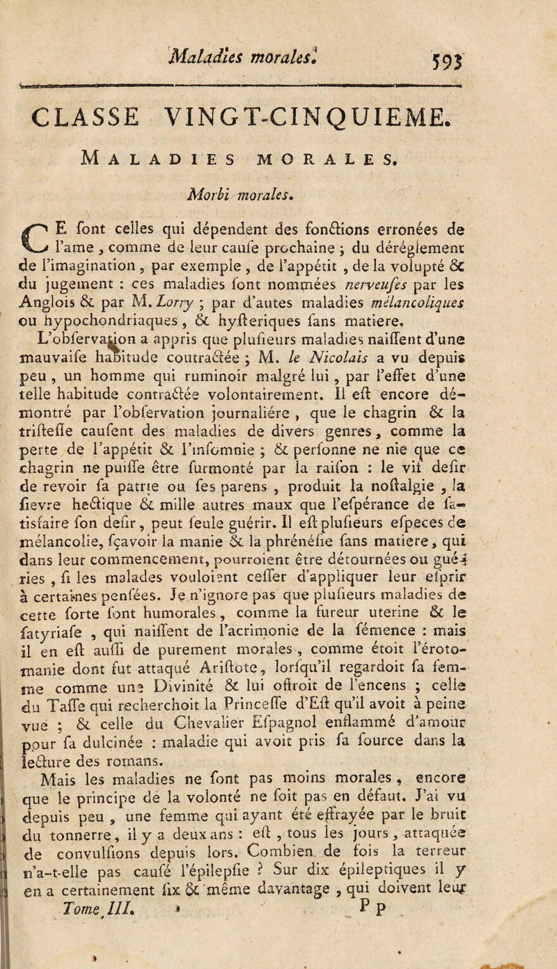 Maladies moralest 5 93 CLASSE VINGT-CINQUIEME. Maladies morales. Morbi morales. > - ■ , GE font celles qui dépendent des fondions erronées de l’ame , comme de leur caufe prochaine ; du dérèglement de l’imagination 9 par exemple , de l’appétit , de la volupté Sc du jugement : ces maladies font nommées nerveufes par les Anglois & par M. Lorry ; par d’autes maladies mélancoliques ou hypoehondriaques , & hyfferiques fans matière. L’obfervaffon a appris que plufieurs maladies naiffent d’une mauvaife haoitude coiitraéfée ; M. le Nicolais a vu depuis peu , un homme qui ruminoir malgré lui, par l’effet d’une telle habitude contraéfée volontairement, il eff encore dé¬ montré par l’obfervation journalière , que le chagrin & la îriffeffe caufent des maladies de divers genres , comme la perte de l’appétit & l’infomnie ; & perfonne ne nie que ce chagrin ne puille être furmonté par la raifon : le vit defir de revoir fa patrie ou fes parens , produit la noffalgie , la fievre heélique & mille autres maux que l’efpérance de la*» tisraire fon defir, peut feule guérir, il eftplufieurs efpeces de mélancolie, fçavoir la manie 5c la phrénéfie fans matière, qui dans leur commencement, pourraient être détournées ou gué-* ries , ff les malades voulaient ceffer d’appliquer leur efprir à certaines penfées. Je n’ignore pas que plufieurs maladies de cette forte font humorales , comme la fureur uterine & le fatyriafe , qui naiffent de l’acrimonie de la fémence : mais il en eff auffi de purement morales , comme étoit l’éroto¬ manie dont fut attaqué Ariftote, îorfqu’il regardoit fa fem¬ me comme une Divinité & lui offroit de l’encens ; celle du Jaffe qui recherchoit la Princeffe d’Eff qu’il avoit à peine vue ; & celle du Chevalier Efpagnol enflammé d’amour pour fa dulcinée : maladie qui avoit pris fa fource dans la leélure des romans. Mais les maladies ne font pas moins morales , encore que le principe de la volonté ne foit pas en défaut. J’ai vu depuis peu , une femme qui ayant été effrayée par le bruit du tonnerre, il y a deux ans : eff , tous les jours, attaquée de convulfions depuis lors. Combien de fois la terreur ïfa-t-elle pas caufé l’épilepfie ? Sur dix épileptiques il y en a certainement lix & même davantage , qui doivent leu*