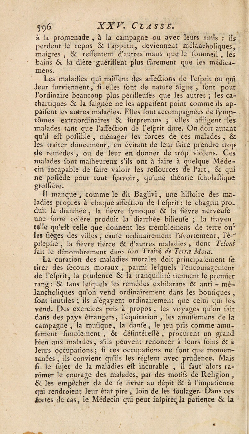 à îa promenade , à la campagne ou avec leurs amis : iis perdent le repos & l’appétit, deviennent méîancholiques, maigres , & refïentent d’autres maux que le fommeil , les bains & la diète guériffent plus fûrement que les médica- mens. Les maladies qui naifïent des affleéfions de refprit ou qui leur furviennent, fi elles font de nature aigue , font pour l’ordinaire beaucoup plus périlieufes que les autres ; les ca¬ thartiques & la faignée ne les appaifent point comme ils ap¬ paifent les autres maladies. Elles font accompagnées de fymp- tômes extraordinaires & furprenans ; elles affligent les malades tant que l’affeéfion de l’efprit dure. On doit autant qu’il eft poflible , ménager les forces de ces malades , ÔC les traiter doucement, en évitant de leur faire prendre trop de remèdes , ou de leur en donner de trôp violens. Ces malades font malheureux s’ils ont à faire à quelque Méde¬ cin incapable de faire valoir les reffources de l’art, &c qui ne poûede pour tout fçavoir, qu’uné théorie fcholaftique grolfiére. il manque , comme le dit Baglivi, une hifioire des mu» ladies propres à chaque affeétion de l’efprit : le chagrin pro¬ duit la diarrhée , la fièvre fynoque & la hévre nerveufe - une forte colère produit la diarrhée bilieufe ; la frayeu telle qu’eft celle que donnent les tremblemens de terre ou’ les fiéges des villes, caufe ordinairement l’avortement, Yé- pîiepùe , la fièvre tiérce & d’autres maladies , dont Teloni fait le dénombrement dans foti 1 raité de Terrez Motu. La curation des maladies morales doit principalement fe tirer des fecours moraux , parmi lefquels l’encouragement de Fefprit, la prudence Ôc la tranquillité tiennent le premier rang : & fans lefquels les remèdes exhiîarans & anti - mé- lancholiques qu’on vend ordinairement dans les boutiques , font inutiles ; ils n’égayent ordinairement que celui qui les vend. Des exercices pris à propos , les voyages qu’on fait dans des pays étrangers, l’équitation , les amufemens de la campagne , la mufique, la danfe, le jeu pris comme amu- fement fimplement , & défintérefïe , procurent un grand bien aux malades, s’ils peuvent renoncer à leurs foins ÔC à leurs occupations; fi ces occupations ne font que momen¬ tanées , ils convient qu’ils les règlent avec prudence. Mais ft le fujet de la maladies eft incurable , il faut alors ra¬ nimer le courage des malades, par des motifs de Religion , 6c les empêcher de de fe livrer au dépit & à l’impatience qui rendraient leur état pire, loin de les foulager. Dans ces lortes de cas , le Médecin qui peut infpirer la patience 6c la / 4