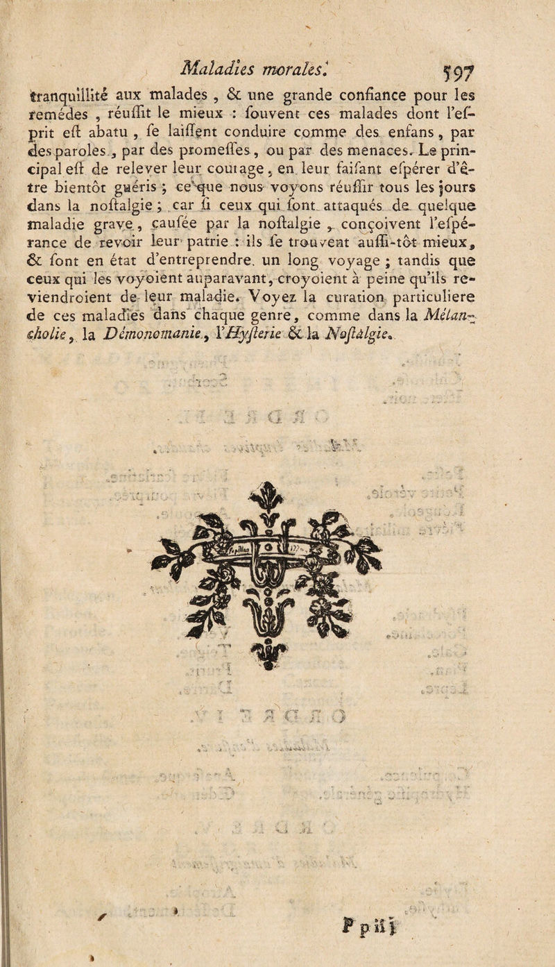 1^, Maladies morales1 tranquillité aux malades , & une grande confiance pour les remèdes , réuflit le mieux : fouvent ces malades dont l’efi* prit eft abatu , fe laiffent conduire comme des. enfans, par des paroles.3 par des promeffes, ou par des menaces» Le prin¬ cipal efi: de rele ver leur coût âge 5 en leur faifant efpérer d’ê¬ tre bientôt guéris ; ce'foue nous- voyons réuffir tous les jours dans la noftalgie ; car fi ceux qui font attaques de quelque maladie grave, c.a u fée par la nofialgîe , conçoivent l’efpé- rance de revoir leur’ patrie : ils fe trouvent aufii-tôt mieux, & font en état d’entreprendre, un long voyage ; tandis que ceux qui les voyoient auparavant, croyoient à peine qu’ils re- viendroient de leur maladie* Voyez la curation particulière de ces maladies dans chaque genre, comme dans la Mélan-• skolie, la Démonomanie., f Hyjterïe & la Nofiâlgie,.