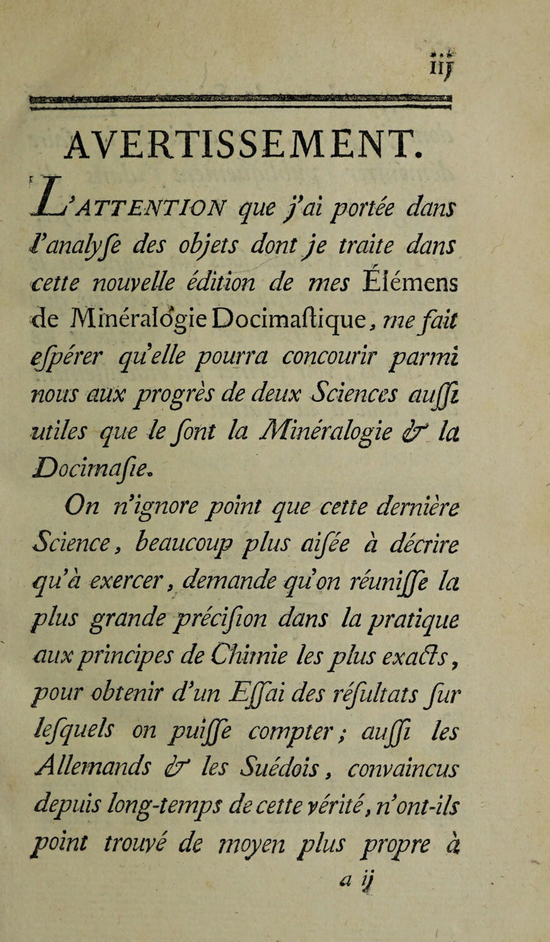 AVERTISSEMENT. ATTENTION que /ai portée dans Vanalyfe des objets dont Je traite dans cette nouvelle édition de mes Elémens de MinéraIdgieDocimadique, méfait ejpérer quelle pourra concourir parmi nous aux progrès de deux Sciences aujji utiles que le font la Minéralogie if la Docimafie, On n'ignore point que cette dernière Science, beaucoup plus aifée à décrire qu’à exercer, demande qiion réunijfe la plus grande précifion dans la pratique aux principes de Chimie les plus exaéls, pour obtenir d’un EJfai des réfultats fur lefquels on puijfe compter; aujfi les Allemands if les Suédois, convaincus depuis long-temps de cette vérité, n ont-ils point trouvé de moyen plus propre à ^ J