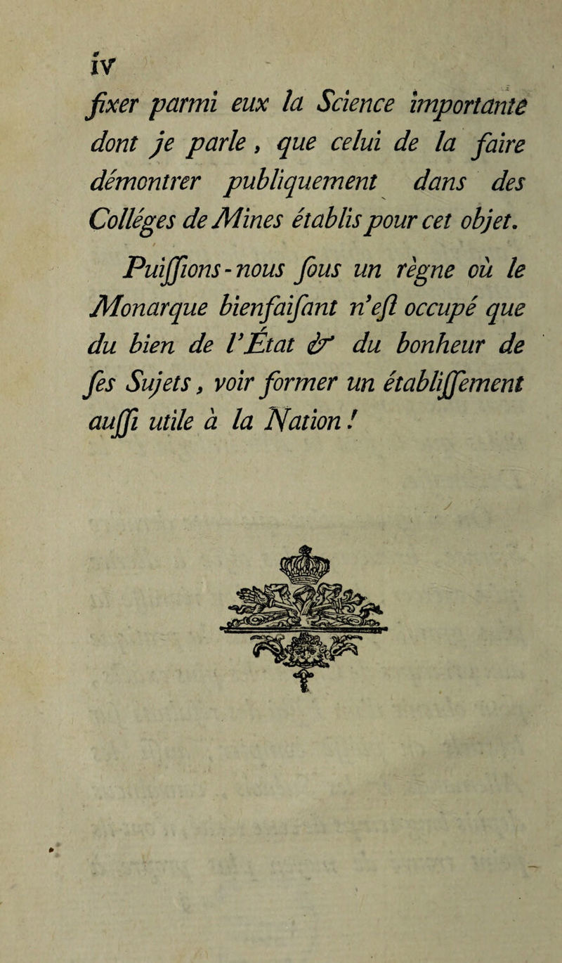 Vf fixer parmi eux la Science importante dont je parle, que celui de la faire démontrer publiquement dans des Collèges de Mines établis pour cet objet. / Puijfions - nous fous un règne où le Monarque bienfaifant n’ejî occupé que du bien de l’État ir du bonheur de fis Sujets, voir former un établiffement aujfi utde à la Nation ! »