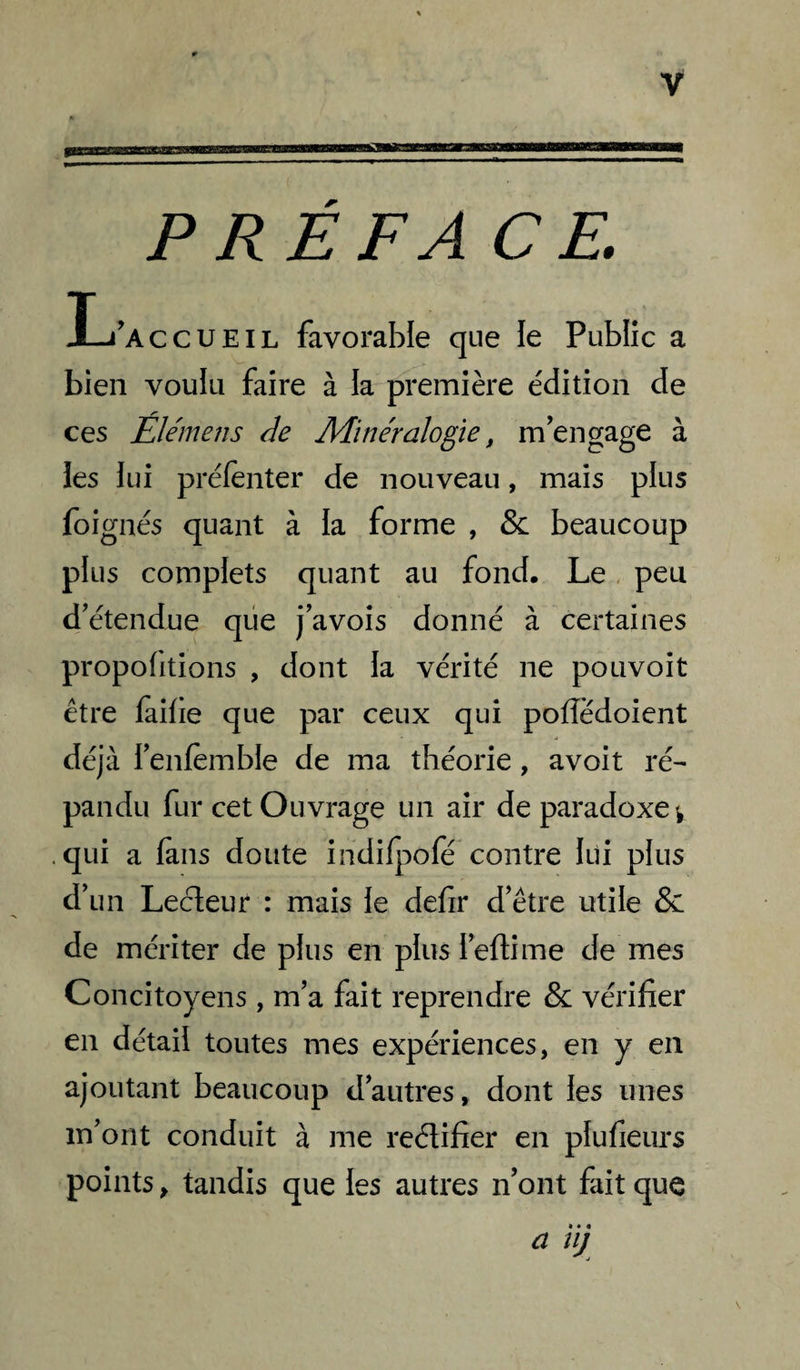 PREFACE. I-i'accueil favorable que le Public a bien voulu faire à la première édition de ces Élémens de Minéralogie, m'engage à les lui prélenter de nouveau, mais plus foignés quant à la forme , & beaucoup plus complets quant au fond. Le, peu d'étendue que j'avoîs donné à certaines propolitions , dont la vérité ne pouvoit être laifie que par ceux qui polîédoient déjà l'enfèinble de ma théorie, avoit ré^ pandu fur cet Ouvrage un air de paradoxe ^ .qui a làns doute indifpofé contre lui plus d’un Lecteur : mais le defir d’être utile & de mériter de plus en plus i’eftime de mes Concitoyens, m’a fait reprendre & vérifier en détail toutes mes expériences, en y en ajoutant beaucoup d’autres, dont les unes m’ont conduit à me reélifier en plufieurs points, tandis que les autres n'ont fait que a ï ij
