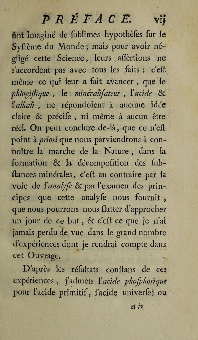 ènt imaginé de fublimes hypothèfes fur le Syflèine du Monde ; mais pour avoir né¬ gligé cette ‘ Science, leurs affertions ne s’accordent pas avec tous les faits ; c’efl: même ce qui leur a fait avancer , que le phlogîflique , le mînéralifateur , Xacide & Xalkali , ne répondoient à aiicime idée claire & précife , ni même à aucun être réel. On peut conclure de-là, que ce n ell; point à priori que nous parviendrons à con- noître la marche de la Nature , dans la formation & la décompofition des fub- ftances minérales, c’eft au contraire par la .voie de Xanalyfe & par l’examen des prin¬ cipes que cette analyfè nous fournit , que nous pourrons nous flatter d’approcher un jour de ce but, & c’eft ce que je n’ai ■jamais perdu de vue dans le grand nombre d’expériences dont je rendrai compte dans cet Ouvrage. D’après les réfultats conftans de ces expériences , j’admets Xacide phofphofique pour l’acide primitif, l’acide univerlèl ou