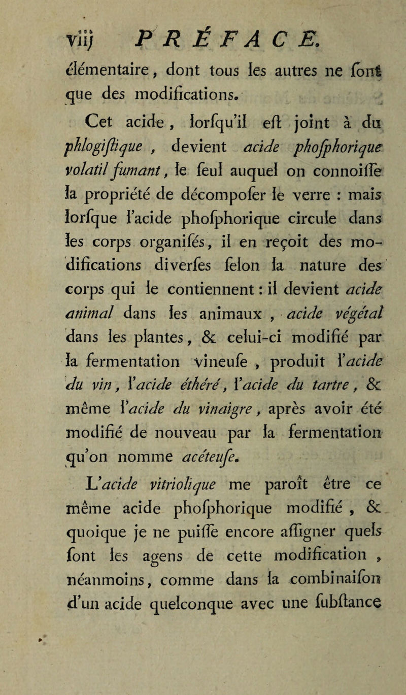 élémentaire, dont tous les autres ne font que des modifications. Cet acide, lorfqu'il efl joint à da phlogiflique , devient acide phofphorique volatil fumant, le feul auquel on connoifîe la propriété de décompofer le verre : mais lorfq ue Tacide phofphorique circule dans les corps organifés, il en reçoit des mo¬ difications diverfes félon la nature des corps qui le contiennent : il devient acide animal dans les animaux , acide végétal dans les plantes, & celui-ci modifié par la fermentation vineufe , produit ïacide du vin, \acide éthéré, Xacide du tartre , & même Xacide du vinaigre, après avoir été modifié de nouveau par la fermentation qu’on nomme acéteufe, léacide vitriolique me paroît être ce même acide phofphorique modifié , & quoique je ne puifle encore affigner quels font les agens de cette modification , néanmoins, comme dans la combinaifon d’un acide quelconque avec une fubftance