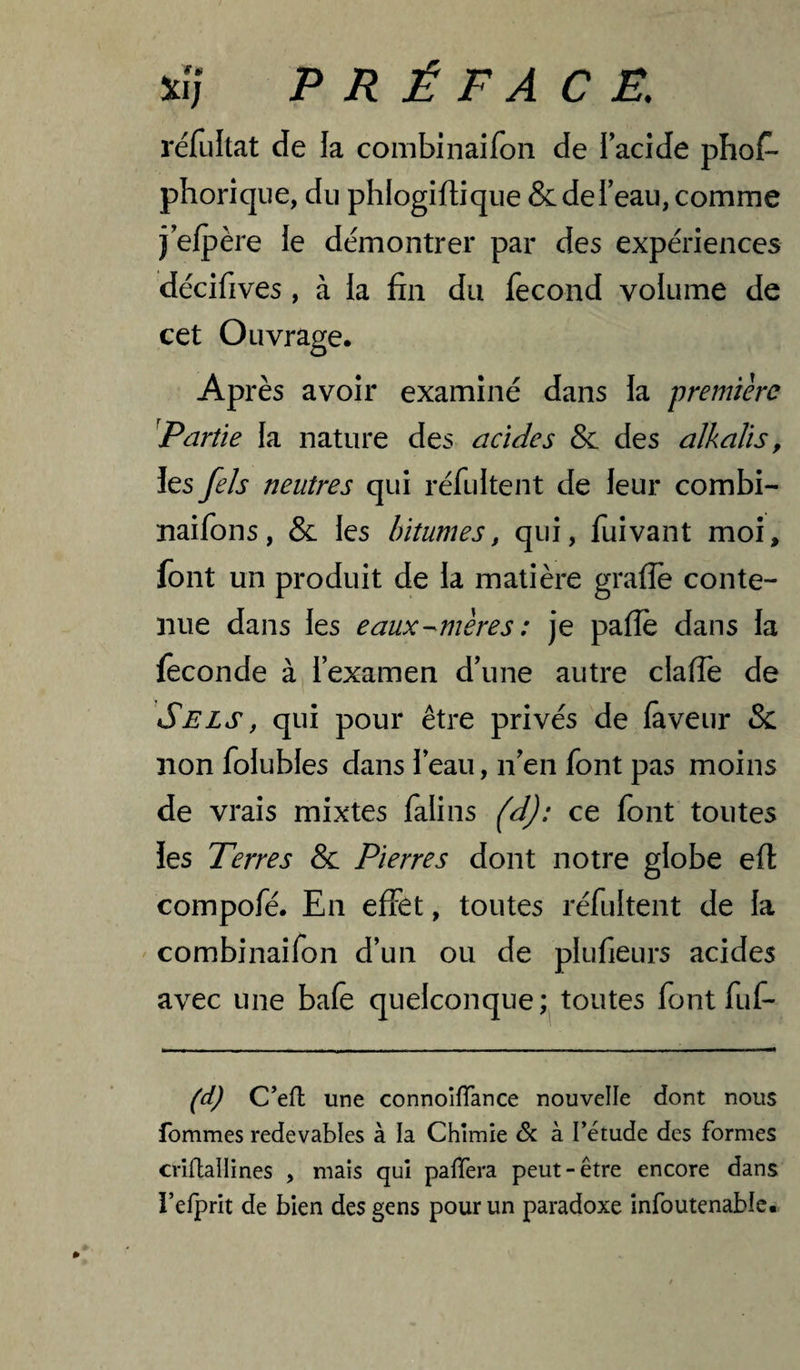 réfultat de la combinaifon de l’acide phoA phorique, du phlogifti que & de l’eau, comme j’elpère le démontrer par des expériences décifives, à la fin du fécond volume de cet Ouvrage. Après avoir examiné dans la première ^Partie la nature des acides & des alkalis, les fels neutres qui réfultent de leur combi- naifons, & les bitumes, qui, fui vaut moi, font un produit de la matière grade conte¬ nue dans les eaux-^mères : je paflè dans la féconde à, l’examen d’une autre claffe de Sels, qui pour être privés de laveur & non folubles dans l’eau, n’en font pas moins de vrais mixtes lalins (dj: ce font toutes les Terres & Pierres dont notre globe efl: compofé. En effet, toutes réfultent de la combinaifon d’un ou de plufieurs acides avec une baie quelconque; toutes font fuf- (d) C’efl une connoîfTance nouvelle dont nous tommes redevables à la Chîmîe à l’étude des formes crîflallines , mais qui paflera peut-être encore dans i’efprit de bien des gens pour un paradoxe infoutenable.
