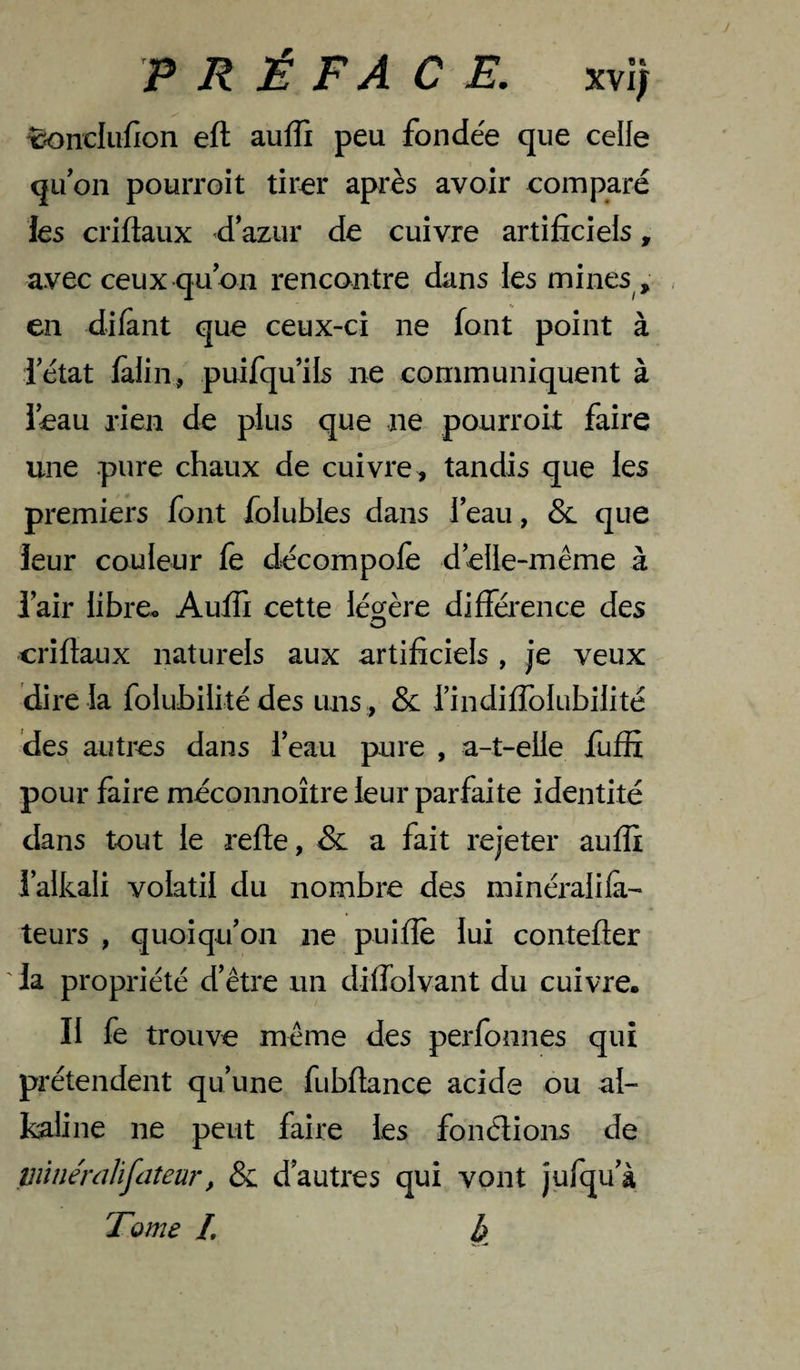 ^nclufion eft auffi peu fonde'e que celle qu on pouiToit tirer après avoir comparé les criftaux d azur de cuivre artificiels, avec ceux qu on rencontre dans les mines , . en difant que ceux-ci ne font point à ietat falin, puifquils ne communiquent à leau rien de plus que ne pourrok faire une pure chaux de cuivre, tandis que les premiers font folubles dans l’eau, que leur couleur fe décompolè delle-même à lair libre* Auffi cette légère différence des criflaux naturels aux artificiels , je veux dire la folubilité des uns , &amp; rindifîblubilité des autres dans l’eau pure , a-t-elle fuffi pour faire méconnoître leur parfaite identité dans tout le refte, &amp; a fait rejeter auffi l’alkali volatil du nombre des minéralifà- teurs , quoiqu’on ne puifîè lui contefler ' la propriété d’être un diffolvant du cuivre. Il fe trouve même des perfonnes qui prétendent qu’une fubflance acide ou al¬ caline ne peut faire les fonélions de piinéraJifdîeur, &amp; d’autres qui vont jufqu’à Tome L b