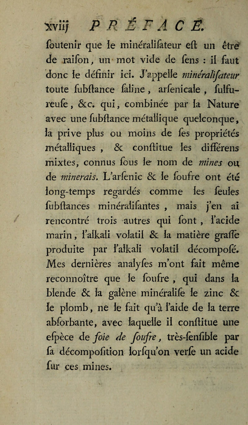 V W I* Xvii; P R A J. C Ê, fôutenir que le minéralifeteiir eft un étré de raifon, un mot vide de fêns : il faut donc le définir ici. J appelle minéralifateur toute fubflance faline , arfenicale , fulfu- reufè, &c. qui, combinée par la Nature avec une fubflance métallique quelconque, la prive plus ou moins de fes propriétés métalliques , & conftitue les différens mixtes, connus fous le nom de mines ou de minerais. L'arfenic & le foufre ont été ion g-temps regardés comme les feules fubflances minéralifantes , mais j’en ai rencontré trois autres qui font , iacide marin, falkali volatil & la matière grade produite par falkali volatil décompofe. Mes dernières analyfes m’ont fait même reconnoître que le foufre , qui dans la blende & la galène minéralife le zinc & le plomb, ne le fait qu’à l’aide de la terre abforbante, avec laquelle il conftitue une elpèce de foie de foufre, très-fènfible par fa décompofition lorfqu on verfè un acide fur ces mines.
