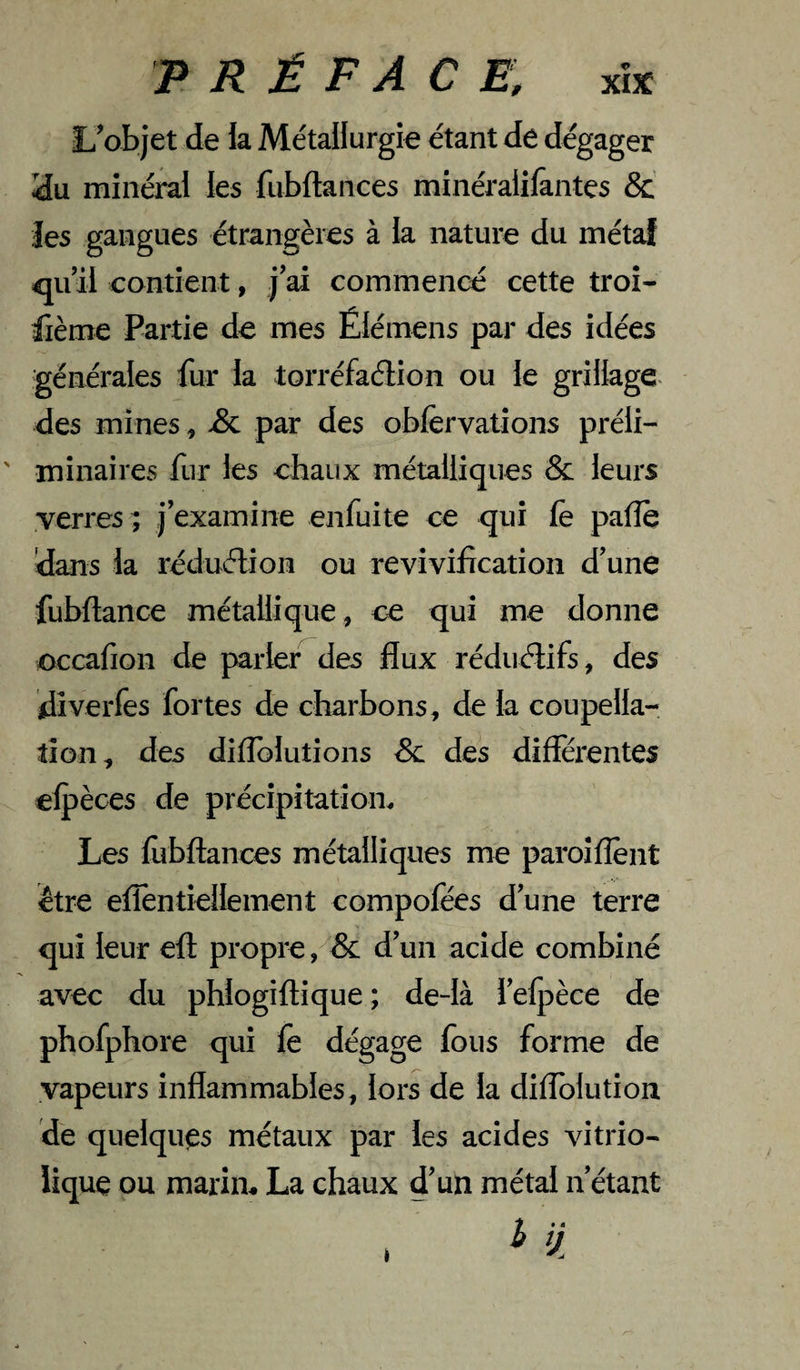 L^objet de la Métallurgie étant de dégager iîu minéral les fubftances minéraiifantes & Jes gangues étrangères à la nature du métaî quil cantient, j ai commencé cette troî- fième Partie de mes Élémens par des idées générales fur la lorréfaélion ou le grillage des mines, par des obfervalions préli¬ minaires fur les chaux métalliques & leurs verres; j’examine enfuite ce qui fè pafîe dans la réduélion ou revivification d’une fubftance métallique, ce qui me donne cccafion de parler des flux réduélifs, des dîverfes fortes de charbons, de la coupella¬ tion, des diflblutions Sl des differentes elpèces de précipitation^ Les lùbftances métalliques me paroîflènt être eflentiellement compofées d’une terre qui leur efl propre, & d’un acide combiné avec du phlogiftique; de-là i’elpèce de phofphore qui le dégage fous forme de vapeurs inflammables, lors de la diffolution de quelques métaux par les acides vitrio- lique ou marin* La chaux d’un métal n’étant I