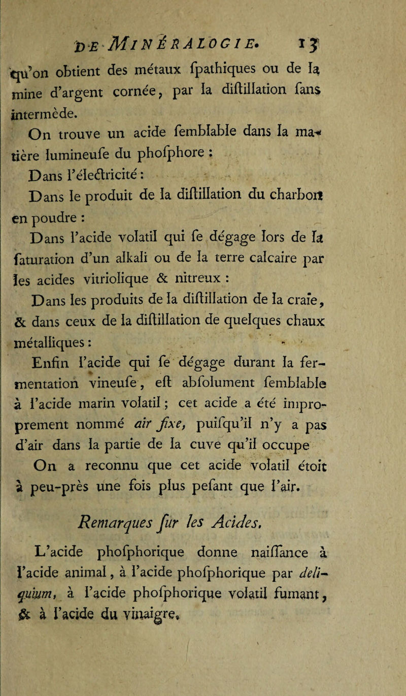 DE'MiNinAlOGIE. ly qu’on obtient des métaux fpathiques ou de k mine d’argent cornée ^ par la diflillation fans intermède. On trouve un acide femblable dans la ma^ lière lumineufe du phofphore : Dans l’éledricité : Dans le produit de ia diflillation du charboiî en poudre : Dans l’acide volatil qui fe dégage lors de k faturation d’un alkali ou de ia terre calcaire par îes acides vitriolique &amp; nitreux : D ans les produits de la diflillation de ia craie, &amp; dans ceux de la diflillation de quelques chaux métalliques: * Enfin l’acide qui fe dégage durant la fer¬ mentation vineufe, efl abfolument femblable à l’acide marin volatil ; cet acide a été impro¬ prement nommé aîr fxe, puifqu’il n’y a pas d’air dans la partie de la cuve qu’il occupe On a reconnu que cet acide volatil étoit à peu-près une fois plus pefant que l’air. Remarques fur les Acides, L’acide phofphorique donne naifîance à l’acide animal, à l’acide phofphorique par deli^ qumm, à l’acide phofphorique volatil fumant, ^ à l’acide du vitiaigre»