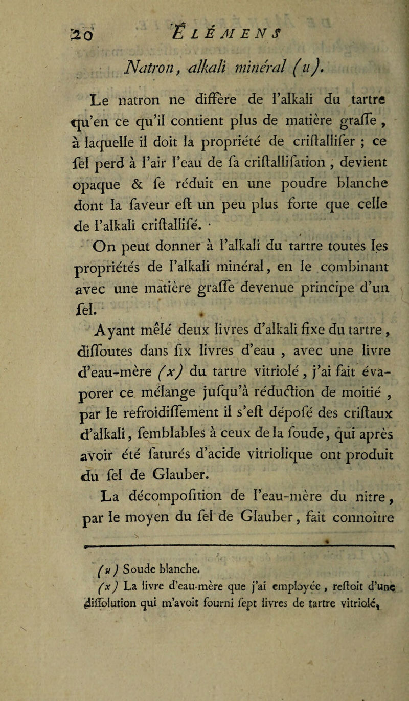Ndtron, alkali minéral (ii), Le natron ne diffère de i’alkali du tartre t|U^en ce qu’il contient plus de matière graffe , à laquelle il doit la propriété de criftallifer ; ce fel perd à i’air l’eau de fa criftallifation , devient opaque & fe réduit en une poudre blanche dont la faveur efl un peu plus forte que celle de ralkali criflallifé. • » ’ On peut donner à l’alkali du tartre toutes les propriétés de l’alkali minéral, en le combinant avec une matière graffe devenue principe d’un fel. Ayant mêlé deux livres d’alkali fixe du tartre , diffoutes dans fix livres d’eau , avec une livre d’eau-mère (x) du tartre vitriolé , j’ai fait éva¬ porer ce mélange jufqu’à réduclion de moitié , par le refroidiffement il s’efl: dépofé des criftaux d’alkali, femblables à ceux de la foude, qui après avoir été faturés d’acide vitriolique ont produit du fel de Glauber. La décompofition de l’eau-mère du nitre, par le moyen du fel de Glauber, fait connoître (u) Soude blanche. ) La livre d’eau-mère que j’ai employée , refioit d’unc 4ilïôlution qui m’avolt fourni fept livres de tartre vitriole,