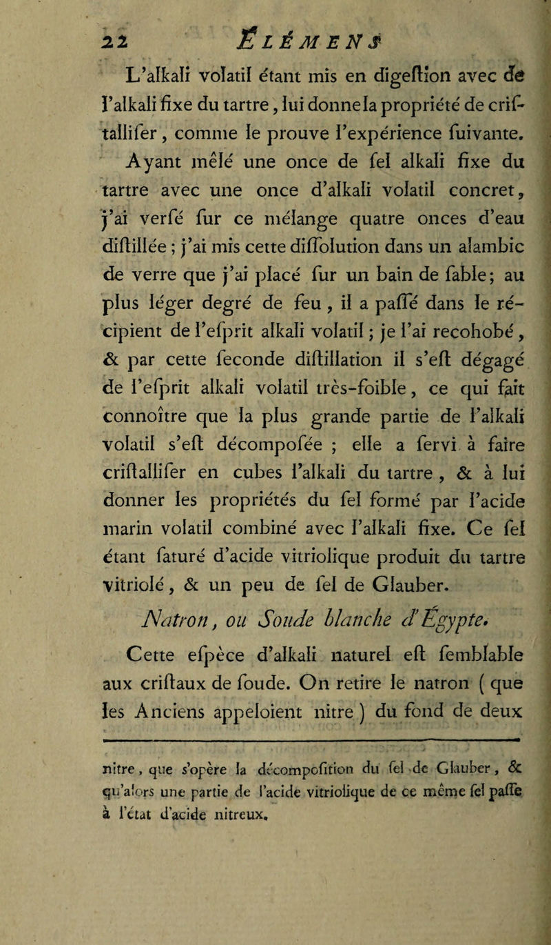 L’alkalî volatil étant mis en digeftîon avec (ïô î’alkali fixe du tartre, iui donne la propriété de crif^ tallifer, comme ie prouve l’expérience fuivante. Ayant mêlé une once de fel alkali fixe du tartre avec une once d’alkali volatil concret, j’ai verfé fur ce mélange quatre onces d’eau diftillée ; j’ai mis cette difToIution dans un alambic de verre que j’ai placé fur un bain de fable ; au plus léger degré de feu , il a pafTé dans le ré¬ cipient de l’efprit alkali volatil ; je l’ai recohobé, &amp; par cette fécondé diftillation il s’efl dégagé de l’efprit alkali volatil très-foible, ce qui feit connoître que la plus grande partie de l’alkali volatil s’eft décompofée ; elle a fervi à faire criflallifer en cubes l’alkali du tartre , à lui donner les propriétés du fel formé par l’acide marin volatil combiné avec l’alkali fixe. Ce fei étant faturé d’acide vitriolique produit du tartre vitriolé, &amp; un peu de fel de Glauber. Nütron, ou Soude blanche J Egypte* Cette efpèce d’alkali naturel efl fembfable aux criftaux de foude. On retire le natron ( que les Anciens appeloient nitre ) du fond de deux nitre, que s’opère la décompofition du fei de Giiiuber, &amp; qu’aîors une partie de l’acide vitriolique de ce meme Tel patîe à i’etat d’acide nitreux.