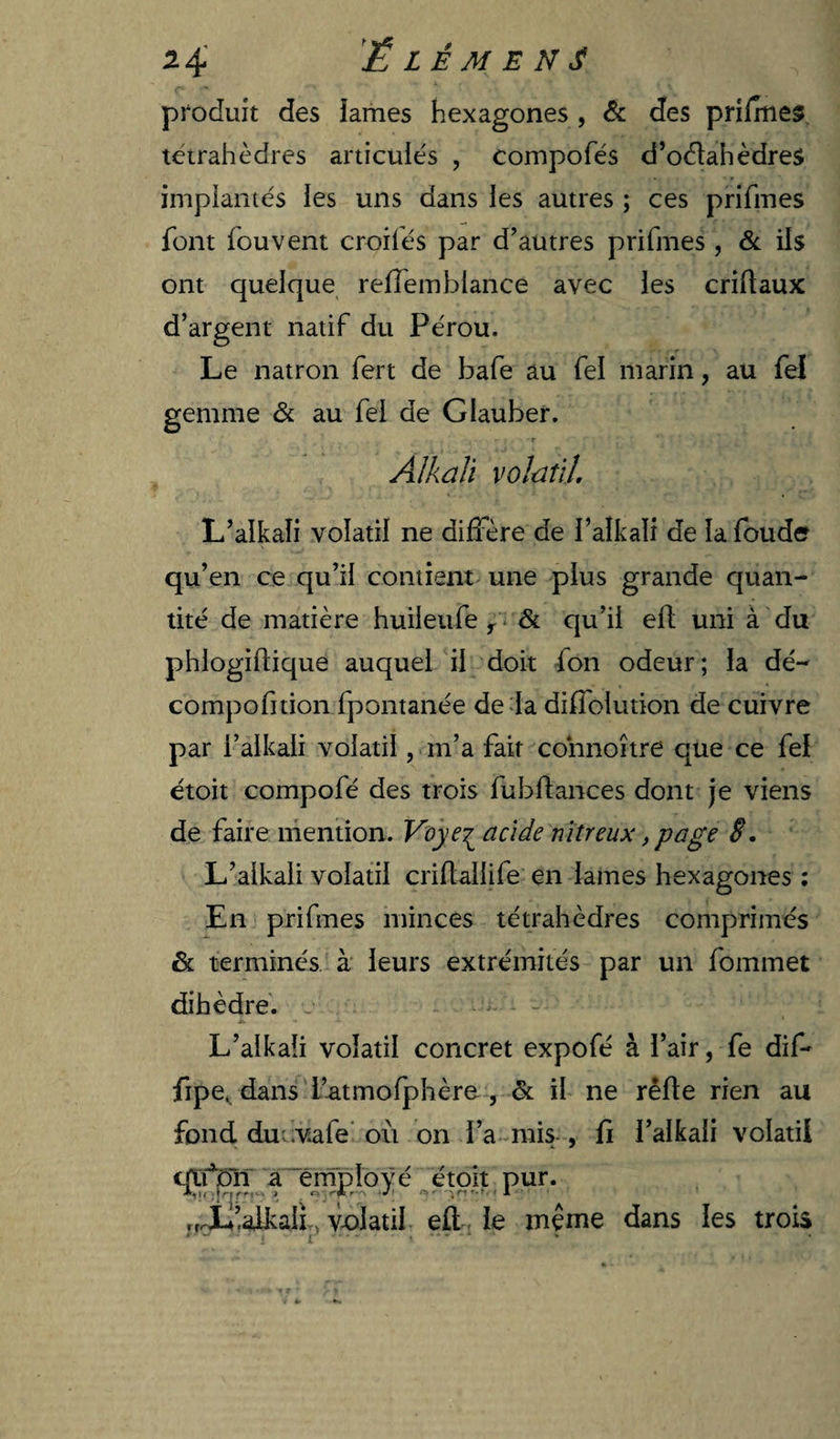 produit des lames hexagones , &amp; des prifmes teirahèdres articulés , compofés d’oélahèdreS impiantés les uns dans les autres ; ces prifmes font fouvent croil'és par d’autres prifmes , &amp; ils ont quelque refTemblance avec les criftaux d’argent natif du Pérou. Le natron fert de bafe au feï marin, au fel gemme &amp; au fel de Glauber. Alkaïi volatil L’alkali volatil ne diffère de l’alkali de la foude qu’en ce qu’il contient une plus grande quan¬ tité de matière huileufe &amp; qu’il efl uni à du phlogiftique auquel il doit fon odeur; la dé- compofition fpontanée de la diffolution de cuivre par l’alkali volatil, m’a fait cohnoître que ce fel étoit compofé des trois fubflances dont je viens de faire mention. Voyacide nitreux, page 8. L’alkali volatil criftallife en lames hexagones ; En prifmes minces tétrahèdres comprimés &amp; terminés, à leurs extrémités par un fommet dihèdre. L’alkaîi volatil concret expofé à l’air, fe dif- fipe ^ dans'l’atmofphère , &amp; il ne rêfte rien au fond du:.vafe'où on l’a mis , fi l’alkali volatil qii*jDn a~ernpIové étoit pur. „X’alkall, v-olatil efl;. le meme dans les trois » •• • f • »