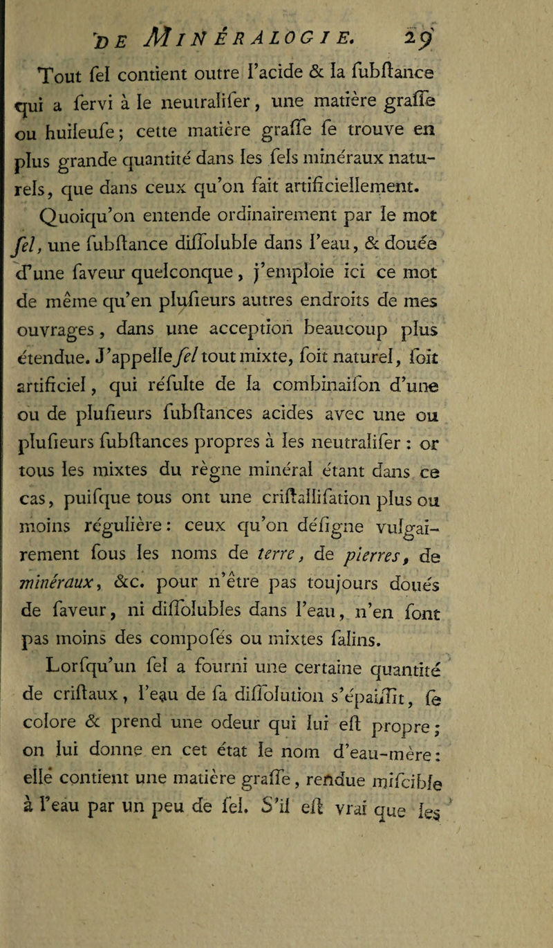 Tout fel contient outre l’acide &amp; la fubflance qui a fervi à le neutraîifer, une matière grafîe ou huileufe ; cette matière grafTe fe trouve en plus grande quantité' dans les Tels mine'raux natu¬ rels, que dans ceux qu’on fait artificieilement. Quoiqu’on entende ordinairement par le mot fel, une fubflance diffoluble dans l’eau, &amp; douée d’une faveur quelconque, j’emploie ici ce mot de même qu’en plufieurs autres endroits de mes ouvrages, dans une acception beaucoup plus étendue. J’appelle fel tout mixte, foit naturel, foit artificiel, qui réfulte de la combinaifon d’une ou de plufieurs fubfiances acides avec une ou plufieurs fubfiances propres à les neutraîifer : or tous les mixtes du règne minéral étant dans ce cas, puifque tous ont une criHailifation plus ou moins régulière: ceux qu’on défigne vulgai¬ rement fous les noms de terre, de pierres, de ■minéraux, &amp;c. pour n’être pas toujours doués I de faveur, ni diffolubles dans l’eau, n’en font pas moins des compofés ou mixtes falins. Lorfqu’un fel a fourni une certaine quantité de criftaux, l’eau de fa didolution s’épaiiîit, fe colore éc prend une odeur qui lui efl propre; on lui donne en cet état le nom d’eau-mère: elle contient une matière graffe, rendue mifcibfe à l’eau par un peu de fel. S’il efl vrai que