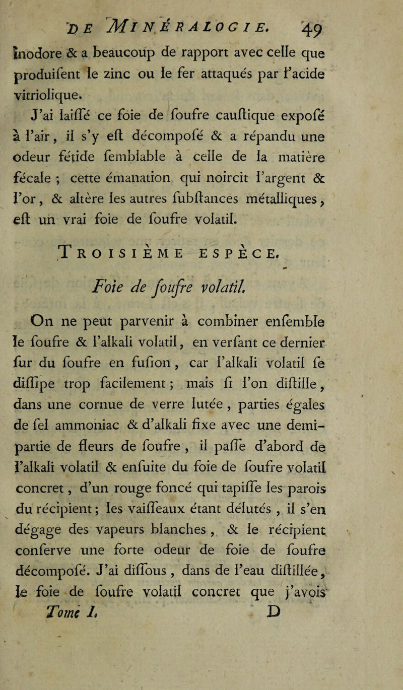 DE MI N.É R A LO G I E. '4p inodore &amp; a beaucoup de rapport avec celle que » produifent le zinc ou le fer attaque's par f acide vitriolique. J’ai iaiffé ce foie de foufre cauftique expofé à l’air, il s’y efl décompofé &amp;; a re'pandu une odeur fétide femblable à celle de la matière fécale ; cette émanation qui noircit l’argent &amp; l’or , &amp; altère les autres fubftaiices métalliques ^ efl: un vrai foie de foufre volatil. .Troisième espèce. m Foie de foufre volaûl. On ne peut parvenir à combiner enfembîe îe foufre &amp; l’alkali volatil, en verfant ce dernier fur du foufre en fufion , car l’alkali volatil fe dilTipe trop facilement ; mais fi l’on diflille, dans une cornue de verre lutée , parties égales de fel ammoniac &amp; d’alkali fixe avec une demi- partie de fleurs de foufre , il pafTe d’abord de l’alkali volatil &amp; enfuite du foie de foufre volatil concret, d’un rouge foncé qui tapiffe les parois du récipient ; les vaiffeaux étant délutés , il s’en dégage des vapeurs blanches , &amp; le récipient conferve une forte odeur de foie de foufre décompofé. J’ai diffous , dans de l’eau diflillée, le foie de foufre volatil concret que j’avois’ Tornc 1» D