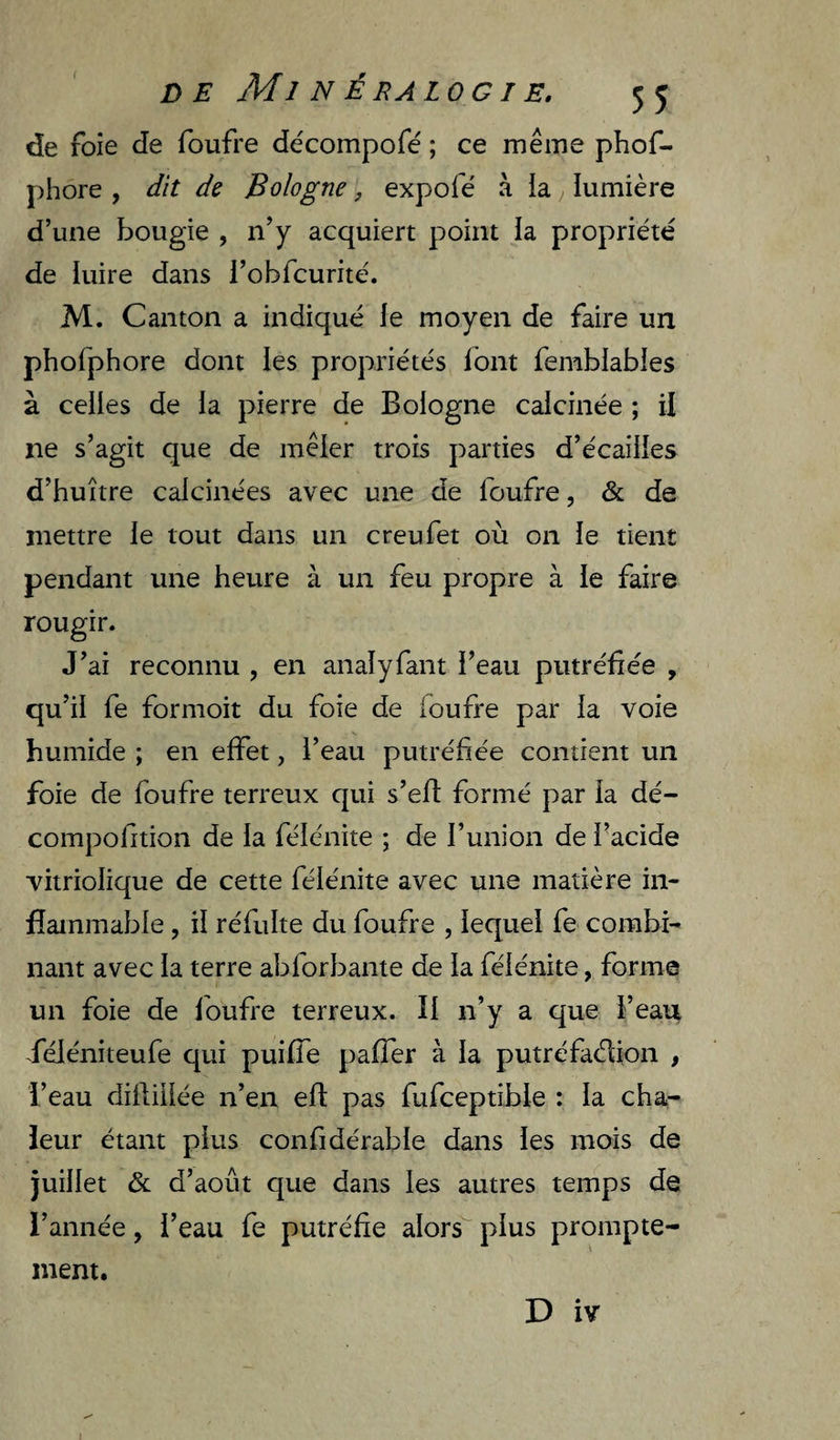 de foie de foufre de'compofé ; ce même phof- phore , dit de Bologne, expolê à ia lumière d’une bougie , n’y acquiert point la propriété de iuire dans l’obfcurité. M. Canton a indiqué le moyen de faire un phofphore dont les propriétés Ibnt femblables à celles de la pierre de Bologne calcinée ; il ne s’agit que de mêler trois parties d’écailles d’huître calcinées avec une de foufre, & de mettre le tout dans un creufet où on le tient pendant une heure à un feu propre à le faire rougir. J’ai reconnu , en analyfant i’eau putréfiée , qu’il fe formoit du foie de foufre par la voie humide ; en effet, l’eau putréfiée contient un foie de foufre terreux qui s’efi formé par la dé- compofition de la félénite ; de l’union de l’acide vitriolique de cette félénite avec une matière in¬ flammable , il réfulte du foufre , lequel fe combi¬ nant avec la terre abforbante de la félénite, forme un foie de foufre terreux. II n’y a que l’eau .féléniteufe qui puifle paffer à la putréfadion , l’eau difiiiiée n’en eft pas fufceptible : la cha¬ leur étant plus confidérable dans les mois de juillet & d’août que dans les autres temps de l’année, i’eau fe putréfie alors plus prompte¬ ment.