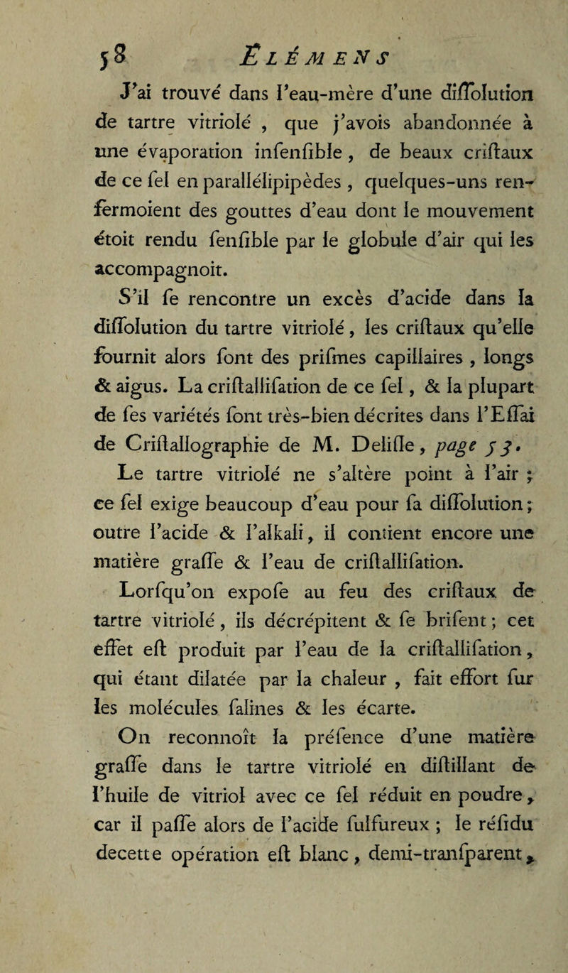 J^ai trouvé dans reau-mère d’une difîolutîon de tartre vitriolé , que j’avois abandonnée à une évaporation infenfible, de beaux criftaux de ce Tel en paraliélipipèdes , quelques-uns ren- fèrmoient des gouttes d’eau dont le mouvement étoit rendu fenfible par le globule d’air qui les accompagnoit. S’il fe rencontre un excès d’acide dans la difToIution du tartre vitriolé, les criflaux qu’elle fournit alors font des prifmes capillaires , longs &amp; aigus. La criftallifation de ce Tel, &amp; la plupart de Tes variétés font irèsr-bien décrites dans l’ElTai de Criflallographie de M. Delide, page Le tartre vitriolé ne s’altère point à l’air ; ce fei exige beaucoup d’eau pour fa dilToiution ; outre l’acide &amp; l’alkali, il contient encore une matière grafle &amp; l’eau de criftallifation. Lorfqu’on expofe au feu des cridaux de tartre vitriolé, ils décrépitent &amp; fe brifent ; cet effet efl: produit par l’eau de la criftallifation, qui étant dilatée par la chaleur , fait effort fur les molécules falines &amp; les écarte. On reconnoît la préfence d’une matière graffe dans le tartre vitriolé en diftillant de l’huile de vitriol avec ce fel réduit en poudre y car il paffe alors de l’acide fulfureux ; le réfidu decette opération eft blanc, demi-tranfparent^