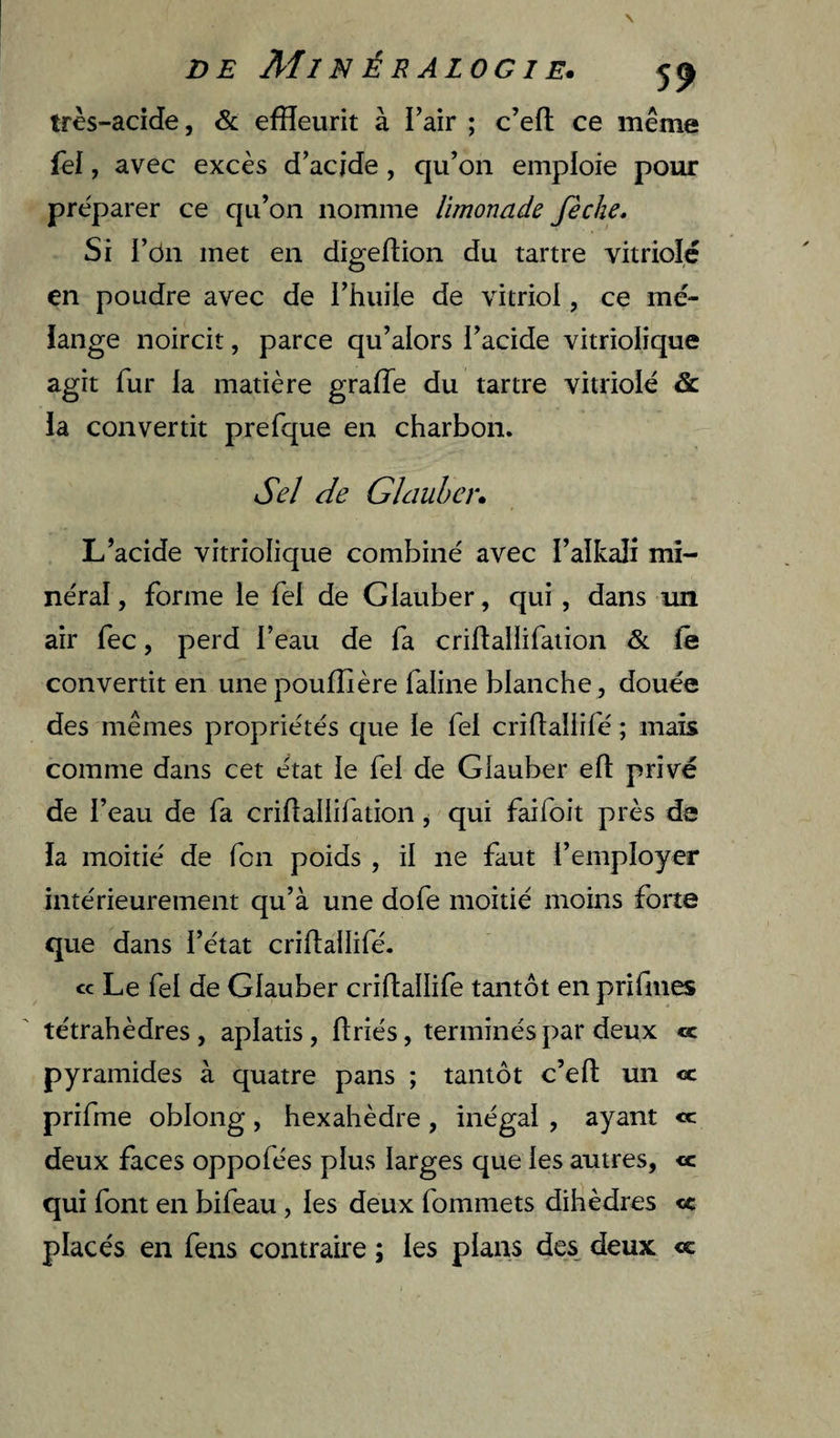 très-acide, &amp;. efïïeurit à l’air ; c’eft ce meme fel, avec excès d’acide, qu’on emploie pour préparer ce qu’on nomme limonade fèche. Si l’ôn met en digeftion du tartre vitriolé en poudre avec de l’huile de vitriol, ce mé¬ lange noircit, parce qu’alors l’acide vitriolique agit fur la matière grade du tartre vitriolé &amp; la convertit prefque en charbon. Sel de GIduber» L’acide vitriolique combiné avec l’alkali mi¬ néral , forme le fel de Glauber, qui, dans un air fec, perd l’eau de fa criflallifaiion &amp; fê convertit en unepoufîière faline blanche, douée des mêmes propriétés que le fel cridaliifé ; mais comme dans cet état le fel de Glauber eft privé de l’eau de fa criflallifation ^ qui faifoit près de la moitié de fcn poids , il ne faut l’employer intérieurement qu’à une dofe moitié moins forte que dans l’état crillallifé. ce Le fel de Glauber criflallife tantôt en prifmes tétrahèdres, aplatis, ftriés, terminés par deux «c pyramides à quatre pans ; tantôt c’efl: un «c prifme oblong, hexahèdre, inégal, ayant «c deux faces oppofées plus larges que les autres, « qui font en bifeau, les deux fommets dihèdres «c placés en fens contraire ; les plans des deux <c