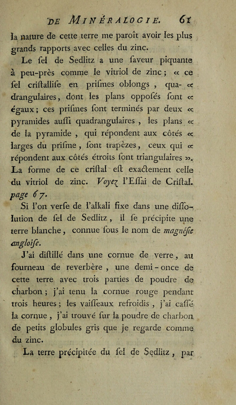 MIN É R ALO G I É, 6î Ja nature de cette terre me paroît avoir les plus grands rapports avec celles du zinc. Le Tel de Sedlitz a une faveur piquante à peu-près comme ie vitriol de zinc ; cc ce lel criftallife en prifmes oblongs , qua- ce drangulaires, dont les plans oppofés font cc égaux; ces prifmes font terminés par deux ce pyramides atifîi quadranguiaires , ies plans ce de la pyramide , qui répondent aux côtés ce larges du prifme , font trapèzes, ceux qui cc répondent aux côtés étroits font triangulaires La forme de ce crillal efl exaélement celle du vitriol de zinc. Voye^ l’Effai de CriflaL page 6 J. Si l’on verfe de l’alkali fixe dans une difib- ïution de fel de Sedlitz , il le précipite une terre blanche, connue fous ie nom de magnéfte angloîfe. J’ai diftillé dans une cornue de verre , au fourneau de reverbère , une demi - once de cette terre avec trois parties de poudre de charbon ; j’ai tenu la cornue rouge pendant trois heures ; ies vailTeaux refroidis , j’ai cafie ia cornue , j’ai trouvé fur la poudre de charbon de petits globules gris que je regarde comme du zinc. La terre précipitée du fel de S(^dlitz , par