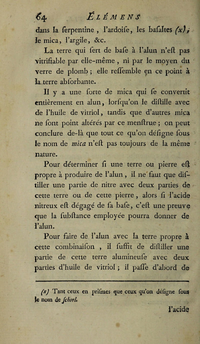 dans la fêrpentîne , l’ardoife, les faafâltes (xJ f le mica, l’argile, &amp;c. La terre qui fert de bafe à l’alun n’efl: pas vitrifiable par elle-même , ni par le moyen du verre de plomb ; elle reflemble en ce point à la terre ab forban te. II y a une forte de mica qui fe convertît entièrement en alun, lorfqu’on le diftille avec de i’huile de vitriol, tandis que d’autres mica ne font point altérés par ce menflrue ; on peut conclure de-Ià que tout ce qu’on défigne fous ie nom de mica n’eft pas toujours de la même nature. Pour déterminer lî une terre ou pierre eft propre à produire de l’alun, il ne' faut que dif- tiller une partie de nitre avec deux parties de cette terre ou de cette pierre , alors fi l’acide nitreux eft dégagé de fa bafe, c’efl une preuve que la fubftance employée pourra donner de i’alun. Pour faire de l’alun avec la terre propre à cette combinaifon , il fuffit de diftiller une partie de/ cette terre alumineufe avec deux parties d’huile de vitriol ; il pafTe d’abord de Tant ceux en prifraes que ceux qu’on défigne fous le nom de Jchorl» l’acide?
