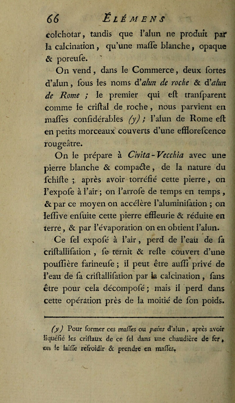 colchotar, tandis que l’alun ne produit par ia calcination, qu’une malTe blanche, opaque &amp; poreufe. On vend, dans le Commerce, deux fortes d’alun, fous ies noms â!alun de roche &amp; âüalun de Rome ; le premier qui efl tranfparent comme le criftal de roche , nous parvient en inaffes confidérables (y) ; i’alun de Rome eft en petits morceaux' couverts d’une efflorefcence rougeâtre. On le prépare à Cïvita-Vecchïa avec une pierre blanche &amp; compade, de la nature du fchifte après avoir torréfié cette pierre , on i’expofe à l’air ; on l’arrofe de temps en temps , &amp;: par ce moyen on accélère i’aluminifation ; on ïefîive enfuite cette pierre efHeurie &amp; réduite en terre, &amp; par l’évaporation on en obtient l’alun. Ce fel expofé à l’air, perd de l’eau de fa criflallifation , fe ternit &amp; refte couvert d’une * poufîîère farineufe ; il peut être aufîi privé de i’eau de fa criflallifation par k calcination, fans etre pour cela décompofé ; mais il perd dans cette opération près de la moitié de fon poids. (y) Pour former ces maffes ou ^ains d’alun, après avoir liquéfié les criftaux de ce fei dans une chaudière de fer, or» ie laiffe refroidir &amp; prendre en maifes.