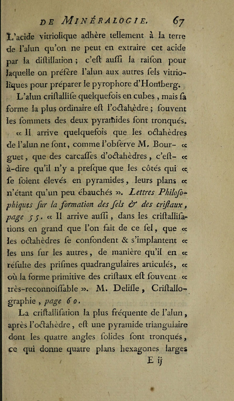 I de Minéralogie. Cj L’acide vitriolique adhère tellement à la terre de l’alun qu’on ne peut en extraire cet acide par k diftillation ; c’eft aufïî la raifon pour laquelle on préfère i’aiun aux autres Tels vitrio- îîques pour préparer le pyrophore d’Horrîberg, L’alun criftallife quelquefois en cubes , mais fa forme la plus ordinaire eft l’oélah.èdre ; fou vent îes fommets des deux pyraiîiides font tronqués. cc H arrive quelquefois que les odlahèdres de l’alun ne font, comme l’obferve M. Bour- ce guet, que des carcafTes d’oélahèdres , c’ed- ce à-dire qu’il n’y a prefque que les côtés qui cc fe foient élevés en pyramides, leurs plans ce n’étant qu’un peu ébauchés Lettres Philofo- phîques fur la formation des fels if des crîftaux, page y J. ce II arrive auffi , dans les criftallifa^ lions en grand que l’on fait de ce fel, que ce les oèlahèdres fe confondent &amp; s’implantent ce les uns fur les autres, de manière qu’il en ce réfulte des prifmes quadrangulaires articulés, ce où la forme primitive des criflaux eft fouvent ce très-reconnoilTable ^3. Al. Delifle ^ Criftallo- graphie , page 6 o. La criftaliifation la plus fréquente de l’aîun, après Toèlahèdre, eft une pyramide triangulaire dont les quatre angles folides font tronqués, ce qui donne quatre plans hexagones larges L i/ *