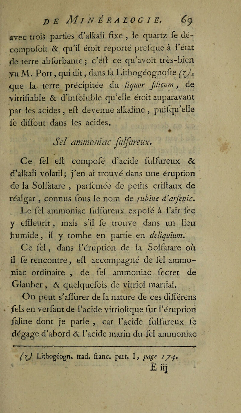 r> E Minéralogie. 6^ avec trois parties d’alkali fixe , le quartz fe dé- coiupofoit <&amp; qu’il étoit reporté prefque à i’état de terre abforbante ; c’efi; ce qu’avoit très-bien vu M. Pott, qui dit, dans fa Lithogéognofie (i), que la terre précipitée du lîquor filicum, de vitrifiable &amp; d’infokible qu’elle étoit auparavant par ies acides, efl devenue alkaline , puifqu’elle fe difîout dans les acides. Sel ammoniac fulfureux» Ce fel efl compofé d’acide fulfureux &amp; d’alkali volatil; j’en ai trouvé dans une éruption de la Solfatare , parfemée de petits criftaux de réalgar , connus fous le nom de rubïne d'arfenic. Le fel ammoniac fulfureux expofé à i’air fec y effleurit, mais s’il fe trouve dans un lieu humide, il y tombe en partie en ddiquium. Ce fel, dans l’éruption de la Solfatare où il fe rencontre, efl accompagné de fel ammo¬ niac ordinaire , de fel ammoniac fecret de Glauber, &amp; quelquefois de vitriol martial. On peut s’afTurer de la nature de ces différons • ' fels en verfant de l’acide vitriolique fur l’éruption fafine dont je parle , car l’acide fulfureux fe dégage d’abord &amp; l’acide marin du fel ammoniac ( i) Lithogéogn, trad, franc, part, I, page i ^ ' Ëiij