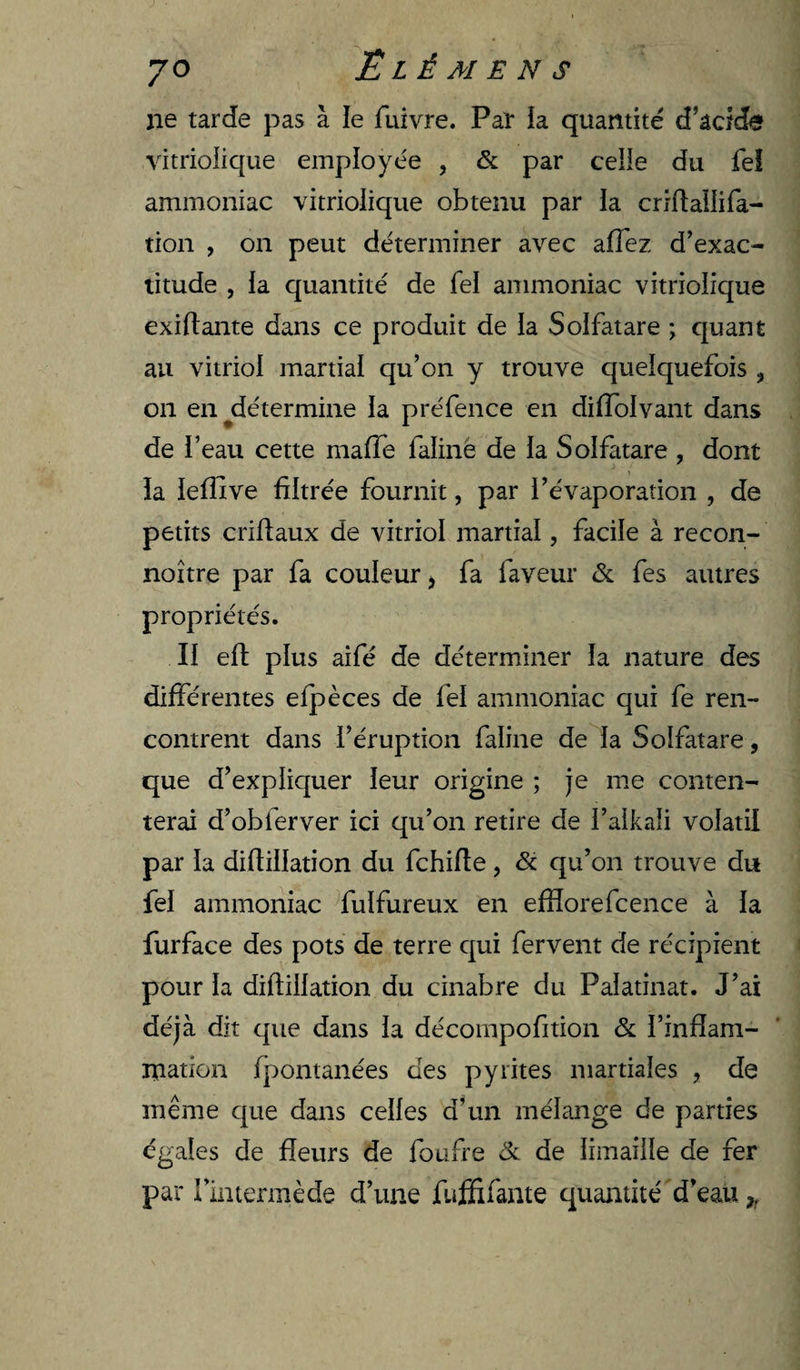 ne tarde pas à le fuivre. Paî la quantité d’acide vitriolique employée , &amp; par celle du fel ammoniac vitriolique obtenu par la crrftallifa- tion , on peut déterminer avec affez d’exac¬ titude , la quantité de fel ammoniac vitriolique exillante dans ce produit de la Solfatare ; quant au vitriol martial qu’on y trouve quelquefois , on en ^détermine la préfence en diffolvant dans de l’eau cette maffe faliné de la Solfatare , dont la leflive filtrée fournit, par l’évaporation , de petits criftaux de vitriol martial, facile à recon- noître par fa couleur j fa faveur &amp; fes autres propriétés. Il eft plus aifé de déterminer la nature des différentes efpèces de fel ammoniac qui fe ren¬ contrent dans l’éruption faline de la Solfatare, que d’expliquer leur origine ; je me conten¬ terai d’obferver ici qu’on retire de l’alkali volatil par la diflillation du fchifîe, &amp; qu’on trouve du fel ammoniac fulfureux en efflorefcence à la furface des pots de terre qui fervent de récipient pour la diflillation du cinabre du Palatinat. J’ai déjà dit que dans la décompofition &amp; l’infîam- mation fpontanées des pyrites martiales , de même que dans celles d’un mélange de parties égales de fleurs de foufre &amp; de limaille de fer par rintermède d’une fujSfifante quantité d’eau,,