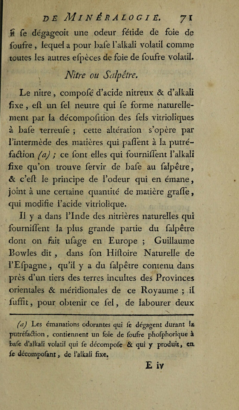 5 fe dégageoit une odeur fétide de foie de foufre , iequeï a pour bafe l’alkali volatil comme toutes les autres efpèces de foie de foufre volatil. , Nitre ou Salpêtre. Le nitre, compofé d’acide nitreux &amp; d’alkali fixe , efl un fel neutre qui fe forme naturelle¬ ment par ia décompofition des fels vitrioliques à bafe terreufe ; cette altération s’opère par l’intermède des matières qui paflént à la putré- faélion (aj ; ce font elles qui fournifTent i’alkali fixe qu’on trouve fervir de bafe au falpêtre, 6 c’efl; le principe de l’odeur qui en émane, joint à une certaine quantité de matière gralTe, qui modifie l’acide vitriolique. Il y a dans l’Inde des nitrières naturelles qui fourniffent la plus grande partie du falpêtre dont on fait ufage en Europe ; Guillaume Bowles dit , dans fon Hifloire Naturelle de i’Efpagne , qu’il y a du falpêtre contenu dans près d’un tiers des terres incultes des Provinces orientales &amp; méridionales de ce Royaume ; il fuffit, pour obtenir ce fel, de labourer deux (a) Les émanations odorantes qui fe dégagent durant la putréfadion , contiennent un foie de foufre phofphorique à bafe d’alkali volatil qui fe décompofe &amp; qui y produit , ca. fe décompofant ^ de l’aikali fixe, E iy