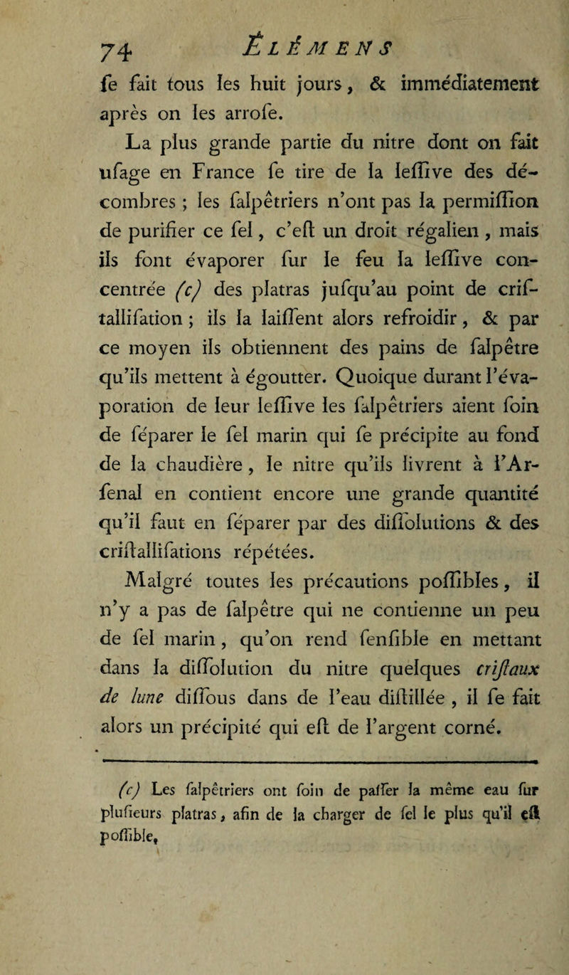fe fait tous les huit jours, &amp; immédiatement après on ies arrofe. La plus grande partie du nitre dont on fait ufage en France fe tire de ia lefîive des dé¬ combres ; les falpêtriers n’ont pas la permifîion de purifier ce fel, c’efl; un droit régalien , mais ils font évaporer fur ie feu la leffive con¬ centrée (c) des platras jufqu’au point de crif- tallifation ; ils ia iaifi’ent alors refroidir, &amp; par ce moyen iis obtiennent des pains de falpêtre qu’ils mettent à égoutter. Quoique durant l’éva¬ poration de leur lefîive les falpêtriers aient foin de féparer le fel marin qui fe précipite au fond de ia chaudière , ie nitre qu’ils iivrent à i’Ar- fenai en contient encore une grande quantité qu’ii faut en féparer par des difioiutions &amp; des crifialiifations répétées. Maigré toutes ies précautions poflibles, il n’y a pas de falpêtre qui ne contienne un peu de fei marin, qu’on rend fenfibie en mettant dans ia dÜToIution du nitre queiques crijlaux de lune diffous dans de l’eau difiillée , ii fe fait alors un précipité qui eil de i’argent corné. (c) Les falpêtriers ont foin de paffer la même eau fur plufieurs platras, afin de la charger de fel le plus qu’il cft pofiibie,