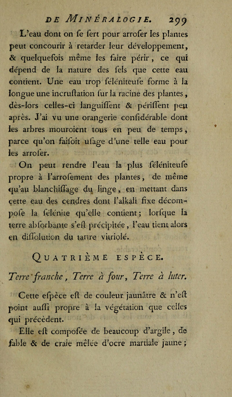 L’eau dont on fe lert pour arrofer les plantes peut concourir à retarder leur de'veloppement, & quelquefois même les faire périr , ce qui dépend de la nature des fels que cette eau contient. Une eau trop féléniteufe forme à la iongue une incruftation fur la racine des plantes, dès-lors celles-ci languifTent & périffent peu après. J’ai vu une orangerie conlidérable dont les arbres mouroient tous en peu de temps, parce qu’on faifoit ufage d’une telle eau pour les arrofer. On peut rendre l’eau la plus féléniteufe propre à l’arrofement des plantes, de même qu’au blanchîlTage du linge, en mettant dans cette eau des cendres dont l’alkali fixe déconi^ pofe la félénite qu’elle contient ; lorfque la terre abforbante s’eil précipitée, l’eau tient alors en difiolution du tartre vitriolé. Quatrième espèce. Terre'franche, Terre à four y Terre à Inter. Cette efpèce efl de couleur jaunâtre & n ’ell point aufîî propre à la végétation que celles qui précèdent. Elle efi; compofée de beaucoup d’argile, de fable & de craie mêlée d’ocre martiale jaune ;