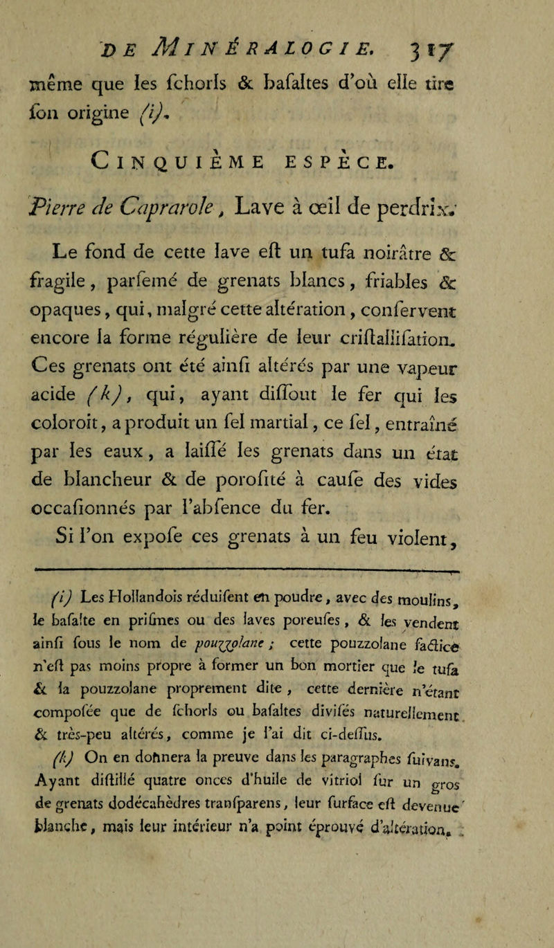 même que les fchorls & bafaltes d^où elle tire j[bn origine Cinquième espèce. Pierre de Caprarole, Lave à œîl de perdrLw Le fond de cette lave eft un tui^ noirâtre & fragile, parfemé de grenats blancs, friables de opaques, qui, malgré cette altération, confervent encore la forme régulière de leur criflaliifation. Ces grenats ont été ainfi altérés par une vapeur acide ( k) ^ qui, ayant dilTout le fer qui les coloroit, a produit un fel martial, ce fel, entraîné par les eaux, a lailTé les grenats dans un état de blancheur & de porofité à caufe des vides occafionnés par l’abfence du fer. Si l’on expofe ces grenats à un feu violent. (i) Les Hollandois réduiTent en poudre, avec des moulins, le bafafte en priûncs ou des laves poreufes, & les vendent ainfi Tons le nom de pouuplane ; cette pouzzolane fadice n’efl pas moins propre à former un bon mortier que le tufà Ll la pouzzolane proprement dite , cette dernière n étant compofée que de fchorls ou bafaltes divifés naturellement très-peu altères, comme je lai dit ci-delTus. pij On en donnera la preuve dans les paragraphes fui vans. Ayant diftillé quatre onces d’huile de vitriol fur un gros de grenats dodécahèdres tranfparens, leur furfece eft devenue' blanche, mais leur intérieur n’a point éprouvé d’altération.