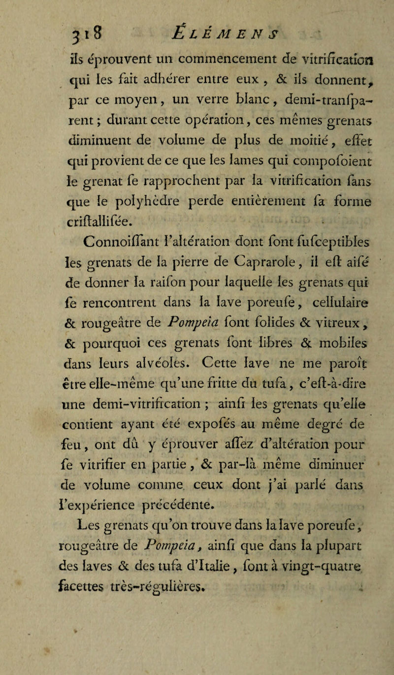 ils éprouvent un commencement de vitrification qui les fait adhérer entre eux , & ils donnent, par ce moyen, un verre blanc, demi-tranfpa- rent ; durant cette opération, ces mêmes grenats diminuent de volume de plus de moitié, effet qui provient de ce que ies lames qui compofoient îe grenat fe rapprochent par la vitrification fans que le polyhèdre perde entièrement fa forme crifiailifée. Connoiffant faltération dont font fufceptibles les grenats de la pierre de Caprarole, il efl aifé de donner la raifon pour laquelle les grenats qui fe rencontrent dans la lave poreufe, cellulaire & rougeâtre de Pompeia font folides & vitreux , & pourquoi ces grenats font libres & mobiles dans leurs alvéoles. Cette lave ne me paroît être elle-même qu’une fritte du tufa, c’eft-à-dire une demi-vitrification ; ainfi les grenats qu’elle contient ayant été expofés au même degré de feu, ont du y éprouver affez d’altération pour fe vitrifier en partie, & par-là même diminuer de volume comme ceux dont j’ai ]:)arlé dans l’ex})érience précédente. Les grenats qu’on trouve dans la lave poreufe, rougeâtre de Pompeia, ainfi que dans la plupart des laves & des tufa d’Italie, font à vingt-quatre facettes très-régulières.