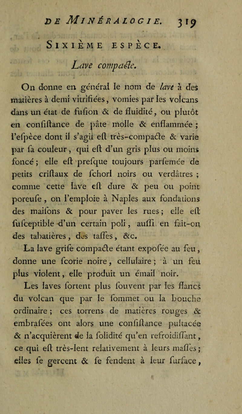 Sixième espèce. Ldve compaéle. On donne en general le nom de lave à des matières à demi vitrifie'es, vomies par les volcans dans un état de fufion & de fluidité, ou plutôt en confiftance de j)âte molle & enflammée ; l’efpèce dont il s’agii eft très-compaéte varie par fa couleur, qui eft d’un gris plus ou moins foncé ; elle eft ‘prefque toujours parfemée de petits criftaux de fchorl noirs ou verdâtres ; comme cette lave eft dure & peu ou point poreufe , on l’emploie à Naples aux fondations des maifons & pour paver les rues ; elle eft fufceptible -d’un certain poli, aufli en fait-on des ta])atières, des taffes, &c. La lave grife compaéte étant expofée au feu, donne une feorie noire, cellulaire ; à un feu plus violent, elle produit un émail 'noir. Les laves fortent plus fouvent par les flancs du volcan que par le fommet ou la bouche ordinaire ; ces torrens de matières rouges embrafées ont alors une confiftance pultacée & n’acquièrent de la folidité qu’en refroidiflant, ce qui eft très-lent relativement à leurs mafl'es ; elles le gercent de fe fendent à leur furface,