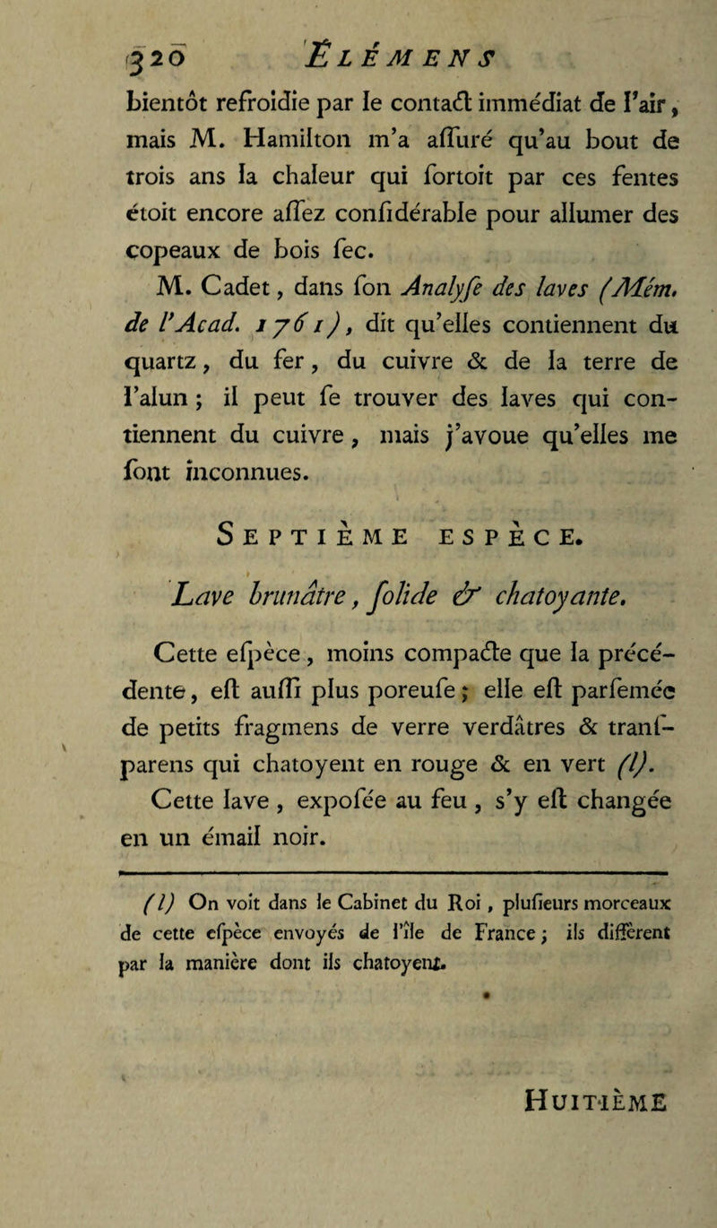 bientôt refroidie par le contaôl immédiat de Tair, mais M. Hamilton m’a afluré qu’au bout de trois ans la chaleur qui fortoit par ces fentes étoit encore affez confidérable pour allumer des copeaux de bois fec. M. Cadet, dans fon Analyfe des laves (Aîém, de U Acad, ijd i), dit qu’elles contiennent du quartz, du fer, du cuivre de de ia terre de i’alun ; il peut fe trouver des laves qui con¬ tiennent du cuivre, mais j’avoue qu’elles me font inconnues. » Septième espèce. » Lave hninâtre, foTîde & chatoyante» Cette ei]:)èce , moins compaéle que la précé¬ dente , efl: auflj plus poreufe \ elle eft parfeméc de petits fragmens de verre verdâtres & tranf- parens qui chatoyent en rouge & en vert (l). Cette lave , expofée au feu , s’y eft changée en un émail noir. (l) On voit dans le Cabinet du Roi, plufieurs morceaux de cette cfpèce envoyés de l’île de France ; ils diffèrent par la manière dont ils chatoyent. Huitième
