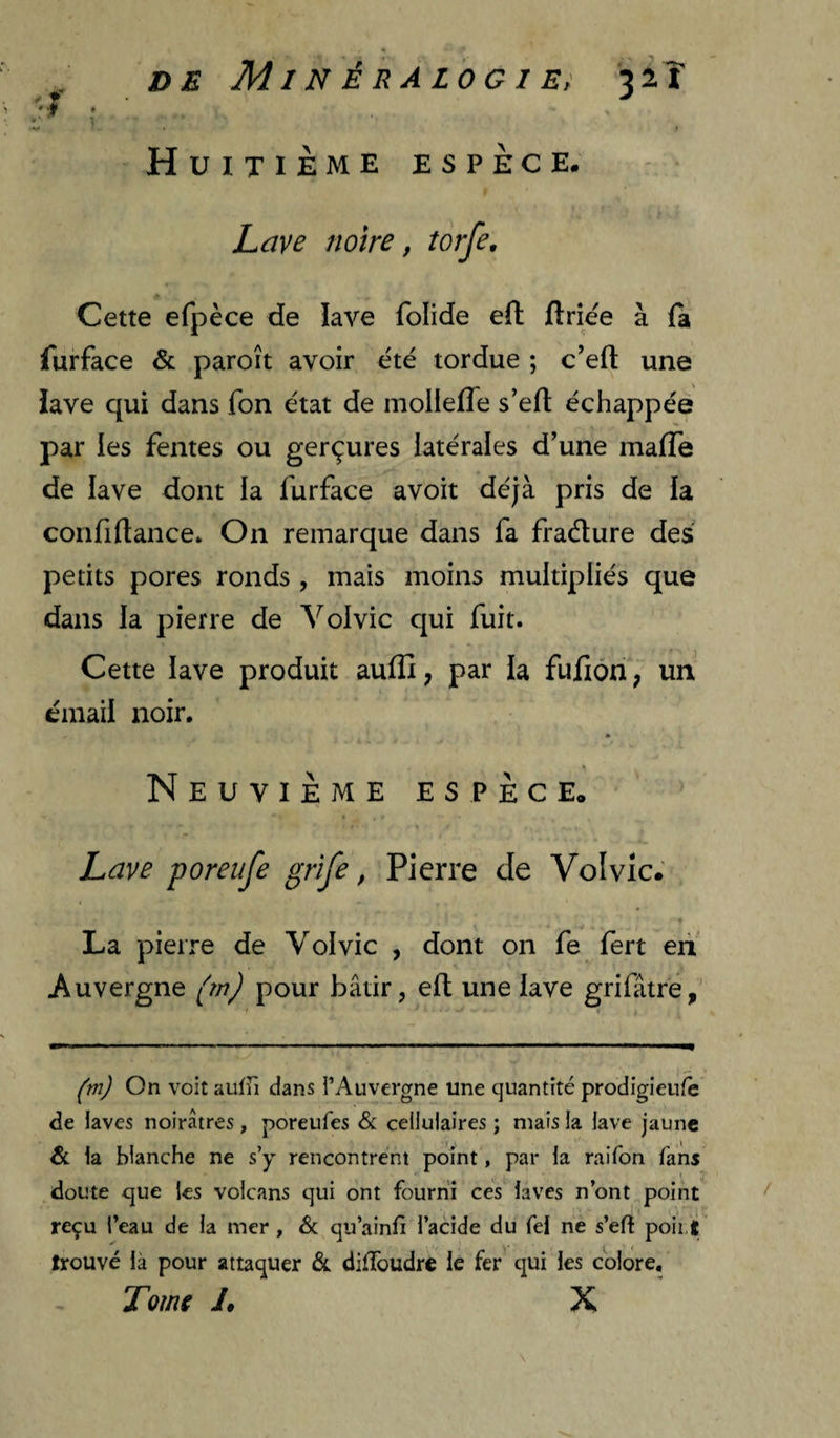 DE Minéralogie! '^iî 'I ; ' w I Huitième espèce. Lave notre, îorfe. Cette efpèce de lave folide eft flriëe à {a furface & paroît avoir été tordue ; c’efl: une lave qui dans fon état de mollefle s’efl échappée par les fentes ou gerçures latérales d’une malTe de lave dont la furface avoit déjà pris de la confiltance. On remarque dans fa fraéture des petits pores ronds , mais moins multipliés que dans la pierre de Vol vie qui fuit. Cette lave produit aullî, par la fufiôn ; un email noir. * Neuvième espèce. ♦ Lave poreufe grife, Pierre de Volvic.' La pierre de Yolvic , dont on fe fert eii' Auvergne pour bâtir, elt une lave grifâtre, On voit auffi dans TAuvergne une quantité prodigieufè de laves noirâtres, poreufes Sc cellulaires ; mais la lave jaune & la blanche ne s’y rencontrent point, par la raifon fans doute que les volcans qui ont fourni ces laves n’ont poinf reçu l’eau de la mer , 6c qu’ainfi l’acide du Tel ne s’efî poii.t trouvé là pour attaquer 6c diffoudre le fer qui les colore. Tome J, X