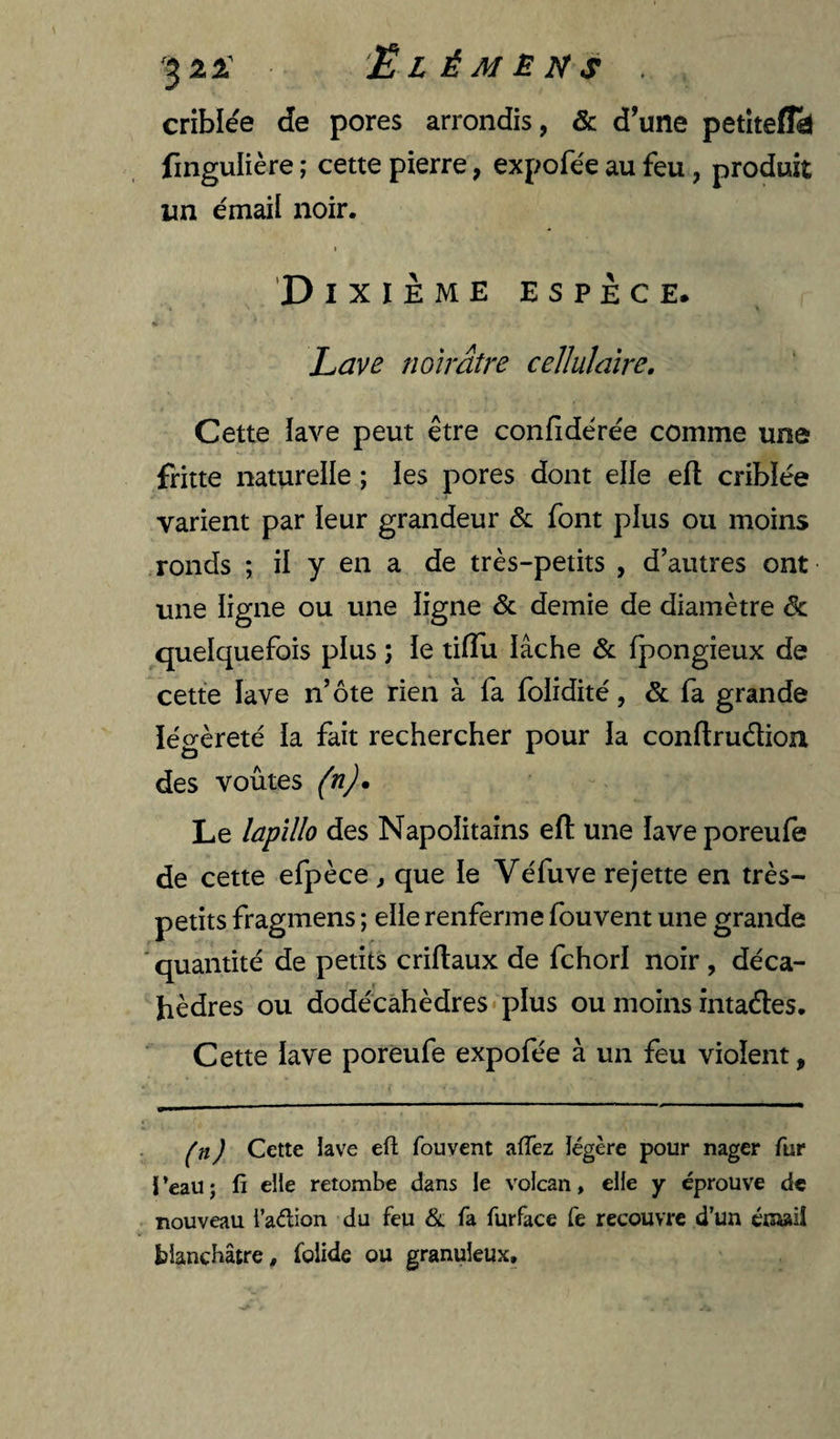 3^^ Elémèns . criblée de pores arrondis, & d’une petitefld fingulière ; cette pierre, expofée au feu, produit un émail noir. t Dixième espèce. Lave noirâtre cellulaire. Cette iave peut être confidérée comme une fritte naturelle ; les pores dont elle efl criblée varient par leur grandeur & font plus ou moins ronds ; il y en a de très-petits , d’autres ont une ligne ou une ligne & demie de diamètre de quelquefois plus ; le tifîu lâche & fpongieux de cette lave n’ôte rien à fa folidité, & fa grande légèreté ia fait rechercher pour la conftrudioix des voûtes (n)m Le lapillo des Napolitains efl une îave poreufe de cette efpèce, que le Véfuve rejette en très- petits fragmens ; elle renferme fou vent une grande ' quantité de petits criftaux de fehori noir , déca- hèdres ou dodécahèdres*pIus ou moins intades. Cette iave poréufe expofée à un feu violent, ) Cette lave efl; fouvent afTez légère pour nager fur 1 ’eau ; fi elle retombe dans le volcan, elfe y éprouve de nouveau l’aélion du feu &; fa furface fe recouvre d’un énwil blanchâtre, folide ou granuleux.