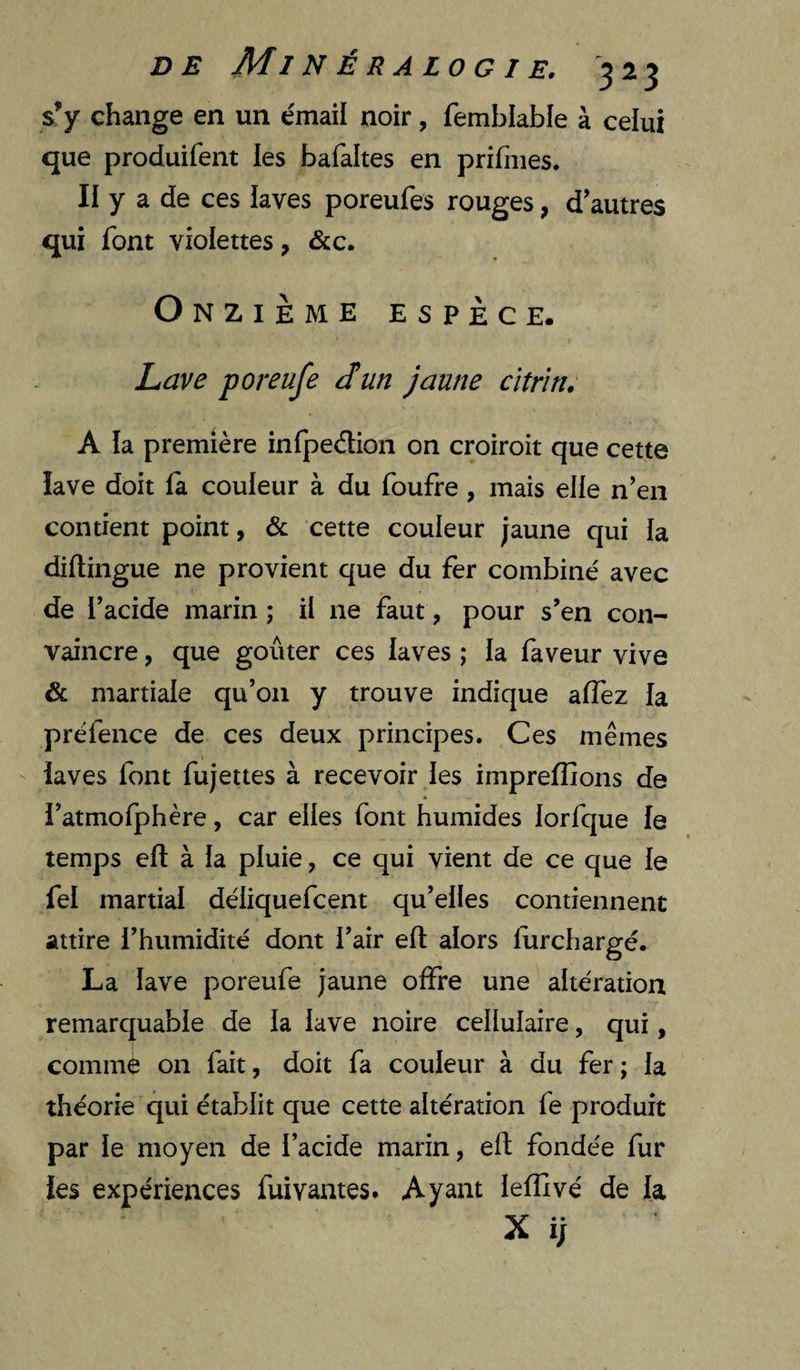 s’y change en un émail noir, femblable à celui que produifent les bafaltes en prifnies. II y a de ces laves poreufes rouges, d'autres qui font violettes, &c. Onzième espèce. Lave poreufe J un jaune cïtriri, A la première infpedion on croiroit que cette lave doit la couleur à du foufre, mais elle n’en contient point, & cette couleur jaune qui la diltingue ne provient que du fer combiné avec de Tacide marin ; il ne faut, pour s’en con¬ vaincre , que goûter ces laves ; la faveur vive & martiale qu’on y trouve indique alTez la préfence de ces deux principes. Ces mêmes laves font fujettes à recevoir les imprelîions de i’atmofphère, car elles font humides lorfque le temps eft à la pluie, ce qui vient de ce que le fel martial déliquefcent qu’elles contiennent attire l’humidité dont l’air efl: alors furchargé. La lave poreufe jaune offre une altération remarquable de la lave noire cellulaire, qui, comme on fait, doit fa couleur à du fer ; la théorie qui établit que cette altération fe produit par le moyen de l’acide marin, eft fondée fur les expériences fuivantes. Ayant lelîîvé de la X ÿ