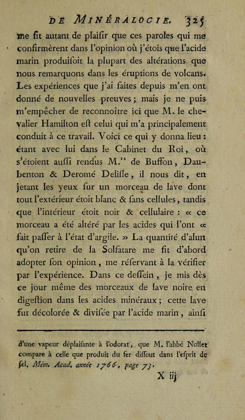 ine fit autant de plaifir que ces paroles qui nie confirmèrent dans l’opinion où j’étois que Tacide marin produifoit la plupart des altérations que nous remarquons dans les éruptions de volcans^ Les expériences que j’ai faites depuis m’en ont donné de nouvelles preuves ; mais je ne puis m’empêcher de reconnoître ici que M.. le che¬ valier Hamilton eft celui qui m’a principalement conduit à ce travail. Voici ce qui y donna lieu : étant avec lui dans le Cabinet du Roi, où s^étoient aulîî rendus de Buffon, Dau- benton & Deromé Delilîe, il nous dit, en jetant les yeux fur un morceau de lave dont tout l’extérieur étoit blanc & fans cellules, tandis que l’intérieur étoit noir & cellulaire : cc ce morceau a été altéré par les acides qui l’ont cc fait palfer à l’état d’argile. 33 La quantité d’alun qu’on retire de la Solfatare me fit d’abord adopter fon opinion , me réfervant à la vérifier par l’expérience. Dans ce deffein , je mis dès ce jour même des morceaux de lave noire, en digeftion dans les acides minéraux ; cette lave fut décolorée & divifée par l’acide marin, ainfi d’une vapeur dépiaifante à l’odorat, que M. l’abbé Noîlct' compare à celle que produit du fer diffout dans i’efprit de fel, Mcm* Acadt année jy66, X iij