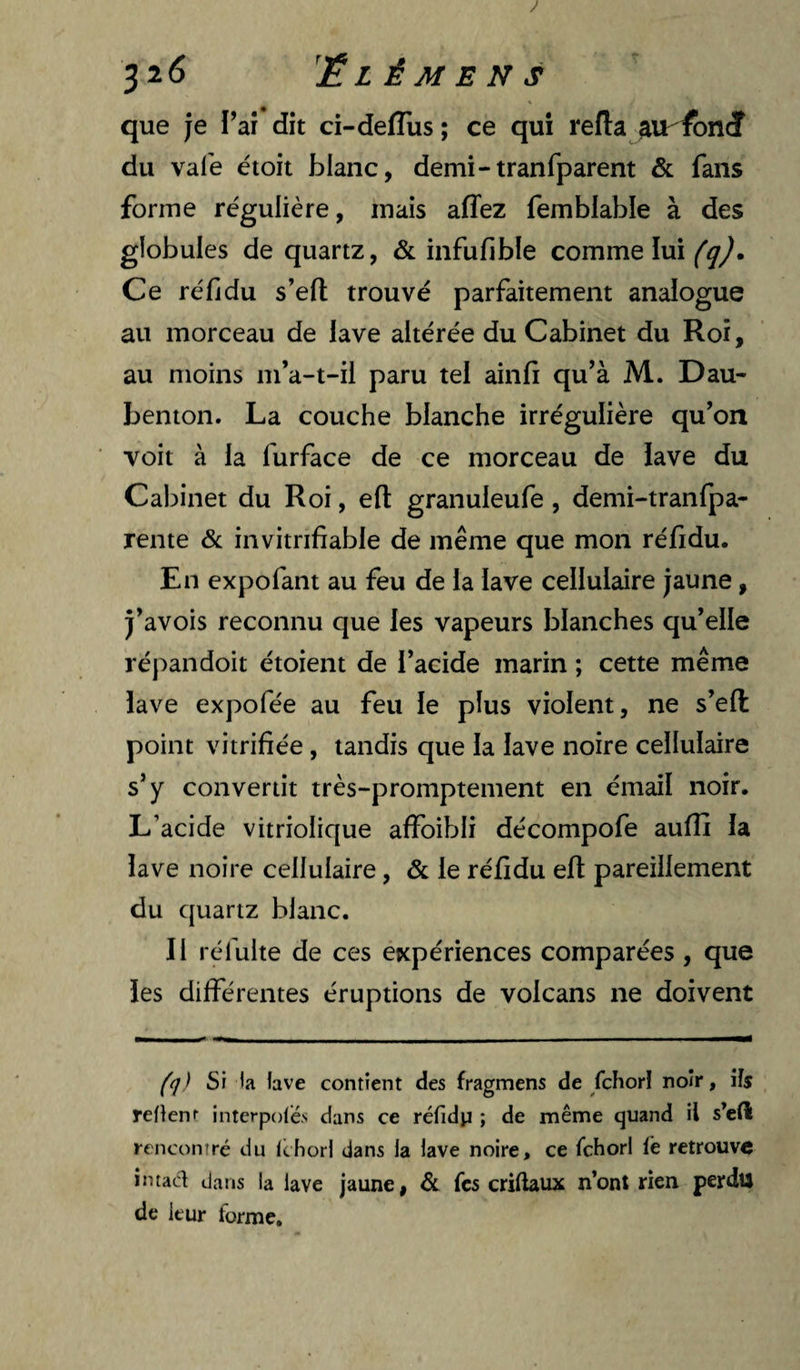 J 32(3 ’ÉL È M E N s que je l’aî dit ci-defTus ; ce qui refta ^Virfoni du vafe étoit blanc, demi-tranfparent & fans forme régulière, mais affez femblable à des globules de quartz, & infufible comme lui Ce ré fi du s’efl trouvé parfaitement analogue au morceau de lave altérée du Cabinet du Roi, au moins m’a-t-il paru tel ainfî qu’à M. Dau- benton. La couche blanche irrégulière qu’on voit à la furface de ce morceau de lave du Cabinet du Roi, efi: granuleufe, demi-tranfpa- rente & invitrifiable de même que mon réfidu. En expofant au feu de la lave cellulaire jaune, j’avois reconnu que les vapeurs blanches qu’elle répandoit étoient de l’acide marin ; cette même lave expofée au feu le plus violent, ne s’efl point vitrifiée , tandis que la lave noire cellulaire s’y convertit très-promptement en émail noir. L’acide vitriolique affoibli décompofe aufîî la lave noire cellulaire, & le réfidu eft pareillement du quartz blanc. Il réfulte de ces expériences comparées , que les différentes éruptions de volcans ne doivent (q) Si la lave contient des fragmens de fchori noir, ils reflenr interpoles dans ce réfidp ; de même quand il s’eft rencontré du Ichori dans la lave noire, ce fchori fe retrouve intacl dans la lave jaune, & fes criftaux n’ont rien perdu de leur forme.
