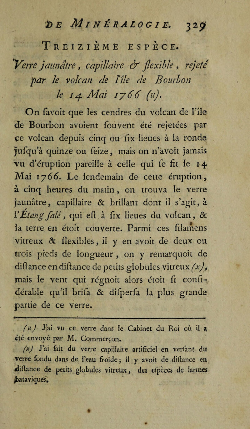 bE MinÈRALOGlE. 32^' I Treizième espece. ^errù jaunâtre, capillaire & jlexîhie , rejeté par le volcan de ïîle de Boiirhon le Alai iy66 (u). On favoit que les cendres du volcan de File de Bourbon avoient fouveiit été rejetées par çe volcan depuis cinq ou iix lieues à la ronde jufqu’à quinze ou feize, mais on n’àvoit jamais vu d’éruption pareille à celle qui fe fit le 14 Mai 1766. Le lendemain de cette éruption, à cinq heures du matin, on trouva le verre jaunâtre, capillaire &. brillant dont il s’agit, à ïEtang falé, qui eft à fix lieues du volcan, de la terre en étoit couverte. Parmi ces fdamens vitreux & flexibles, il y en avoit de deux ou trois pieds de longueur , on y remarquoit de diflance en diflance de petits globules vitreux (x)f mais le vent qui régnoit alors étoit fi confi-. dérable qu’il brifa de difperfa la plus grande partie de ce verre. (u) J’ai vu ce verre dans le Cabinet du Roi où il a été envoyé par M. Commerçon. (x) J’ai fait du verre capillaire artificiel en verfant du verre fondu dans de l’eau froide ; il y avoit de diflance en diflance de petits globules vitreux, des efpèces de larmes ^atavitjuesi