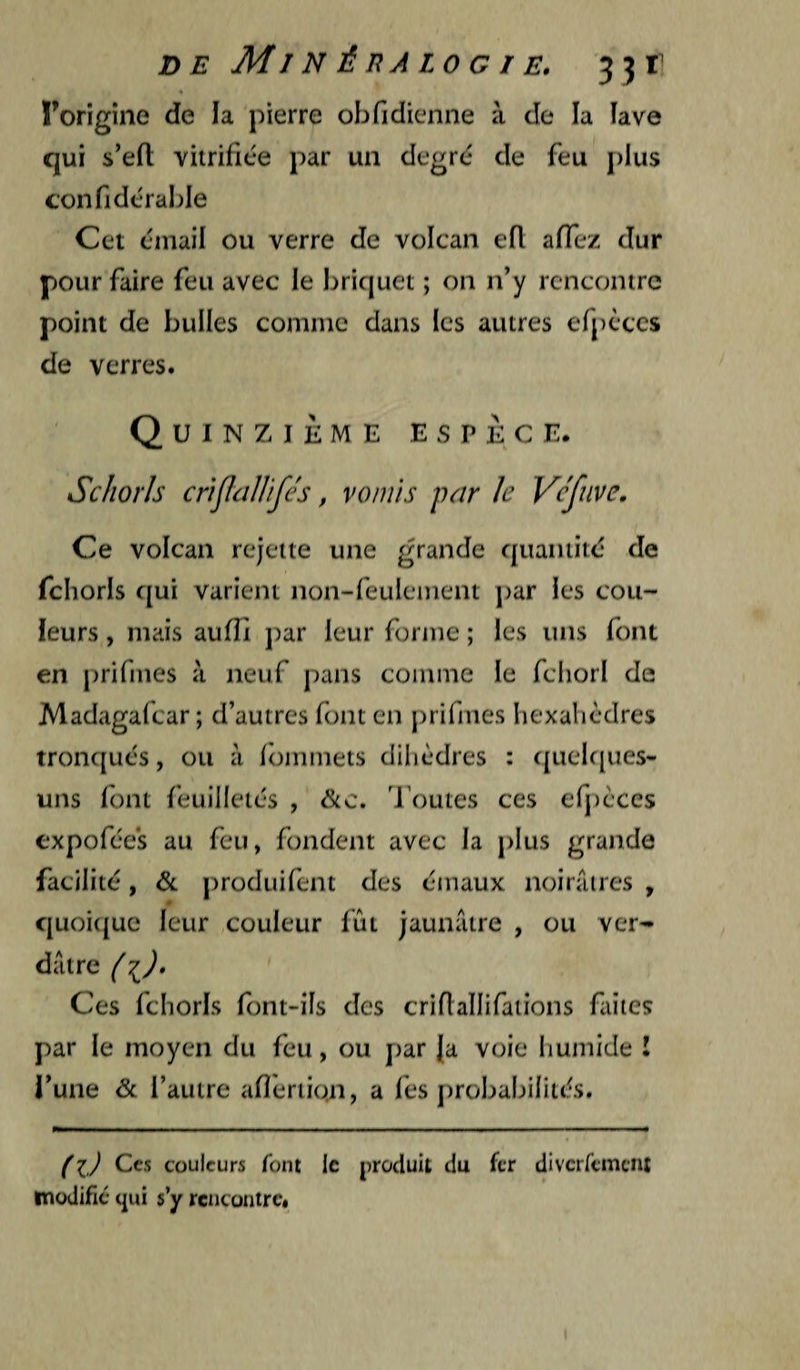 X>E MlNÉnALOGIE. 33 T l’origine de la pierre obfidienne à de la îave qui s’efl vitrifiée par un degré de feu plus confidérable Cet émail ou verre de volcan eR affez dur pour faire feu avec le briquet ; on n’y rencontre point de bulles comme dans les autres efpcccs de verres. Quinzième espèce. Schorls criflcillifés, vomis par Je Vcfuve. Ce volcan rejette une grande quantité de fchorls qui varient non-feulement ])ar les cou¬ leurs , mais aufîî par leur forme ; les uns font en prifmes à neuf pans comme le fcliorl de Madagafcar ; d’autres font en |)rifmes hexahèdres tronqués, ou à fommets dilièdres : quelques- uns font feuilletés , &c. Toutes ces efj)cces expofées au feu, fondent avec la plus grande facilité, &. produifent des émaux noirâtres , quoi({ue leur couleur fût Jaunâtre , ou ver¬ dâtre ( Ces fchorls font-ils des criflallifaiions faites par le moyen du feu, ou par Ja voie humide î i’une & l’autre afleriio.n, a les probabilités. (iJ Ces couleurs font le jiroduit du fer divcrfcmciU luodific (|ui s’y rencontre»