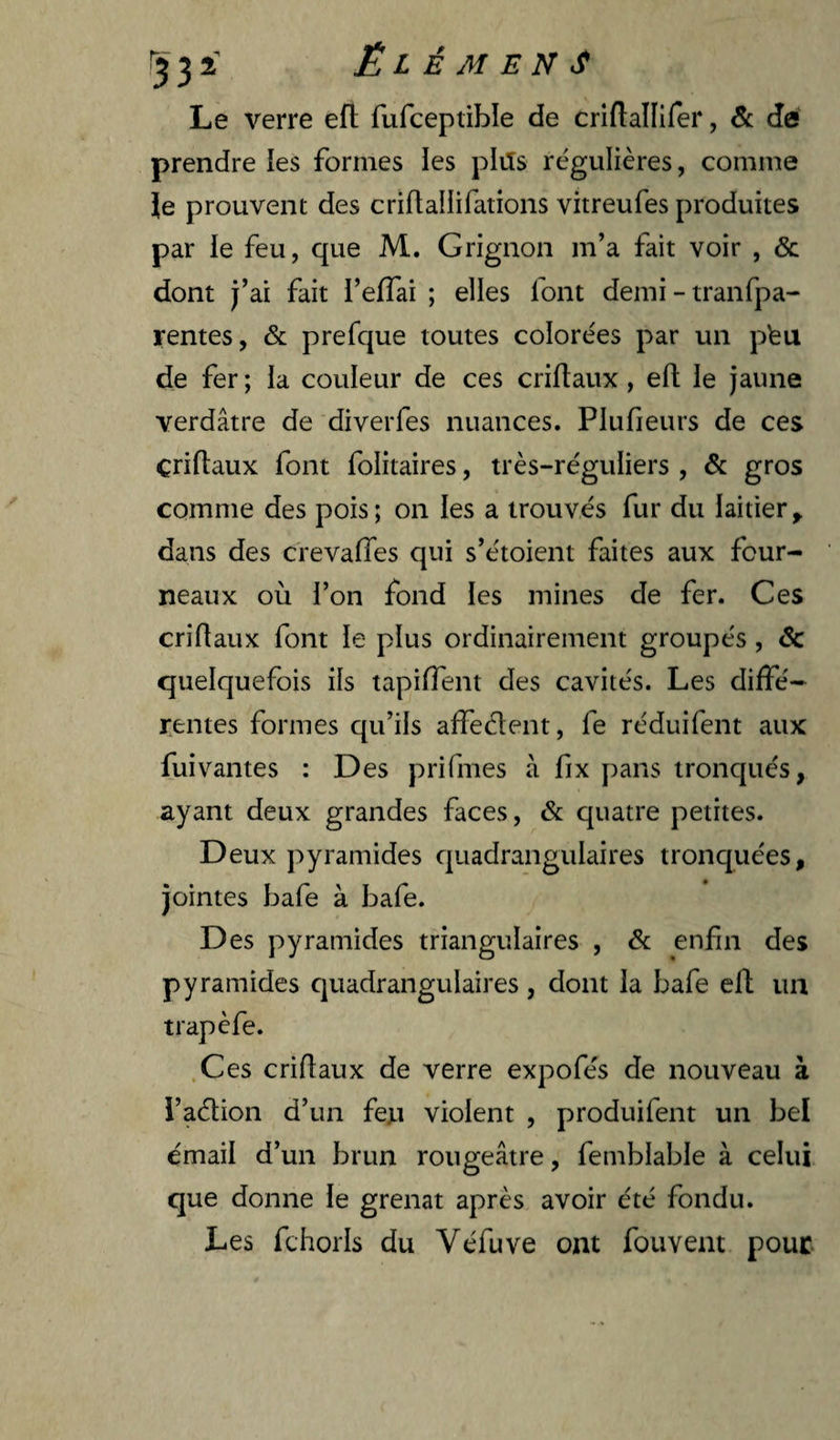 ^332' ÉLÉMENT Le verre efl: fufceptible de criftallifer, & de prendre les formes les plils régulières, comme le prouvent des criflallifations vitreufes produites par le feu, que M. Grignon m’a fait voir , & dont j’ai fait i’effai ; elles font demi - tranfpa- rentes, & prefque toutes colorées par un pbu de fer ; ia couleur de ces criftaux , eft le jaune verdâtre de diverfes nuances. Plufieurs de ces criftaux font folitaires, très-réguliers , & gros comme des pois ; on les a trouvés fur du laitier y dans des crevaftes qui s’étoient faites aux four¬ neaux où l’on fond les mines de fer. Ces criftaux font le plus ordinairement groupés, & quelquefois ils tapiftent des cavités. Les diffé¬ rentes formes qu’ils affectent, fe réduifent aux fuivantes : Des prifmes à fix pans tronqués, ayant deux grandes faces, & quatre petites. Deux pyramides quadrangulaires tronquées, jointes bafe à bafe. Des pyramides triangulaires , &: enfin des pyramides quadrangulaires , dont la bafe eft un trapèfe. .Ces criftaux de verre expofés de nouveau à l’aétion d’un feja violent , produifent un bel émail d’un brun rougeâtre, femblable à celui que donne le grenat après avoir été fondu. Les fchorls du Yéfuve ont fouvem pour