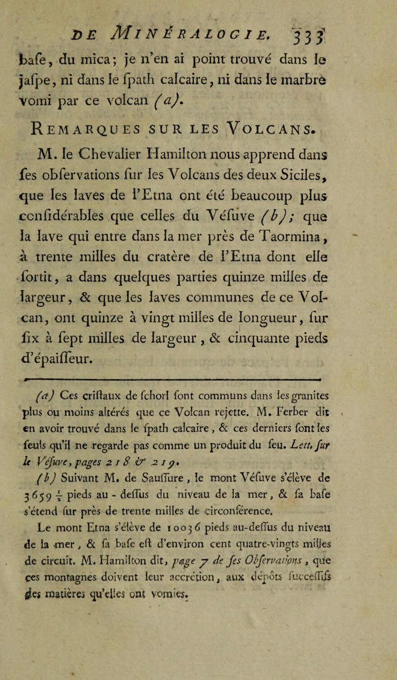 bafej-du mica; je n’en ai point trouvé dans le jafpe, ni dans le f}:>ath calcaire, ni dans le marbre vomi par ce volcan (a). Remarques sur les Volcans. M. le Chevalier H ami! ton nous apprend dans fes obfervations fur les Volcans des deux Siciles, que les laves de l’Etna ont été beaucoup plus ccnfidérables que celles du VéEive (b); que la lave qui entre dans la mer près de Taormina, à trente milles du cratère de l’Etna dont elle Ibrtit, a dans quelques parties cpiinze milles de largeur, & que les laves communes de ce Vol- can, ont quinze à vingt milles de longueur, fur fix à fept milles de largeur, <Sc cinquante pieds d’épaifleur. ■# ' ■■■ ■ I I ■ Mil .. M I I ■ . ■ I II! .. < ((t) Ces criftalix de fchor! font communs dans les granités plus ou moins altérés que ce Volcan rejette. M, Ferber dit en avoir trouvé dans le fpath calcaire, &; ces derniers font les feuls qu’il ne regarde pas comme un produit du feu. Letu fur le Vejuve, pages 2 i 8 Lt 2 iq. (h) Suivant M# de SaulTure, le mont Véfuve s’élève de 3^59 T au - deflus du niveau de la mer, & fa bafe s’étend fur près de trente milles de circonférence. Le mont Etna s’élève de 100^6 pieds au-deffus du niveau de la -mer , & fa bafe efl: d’environ cent quatre-vingts milles de circuit. M. Hamilton dit, page y de Jes Obfervar'pns, que ces montagnes doivent leur accrction, aux dépôts fiiccefTifs {les matières qu’elles ont vomies.