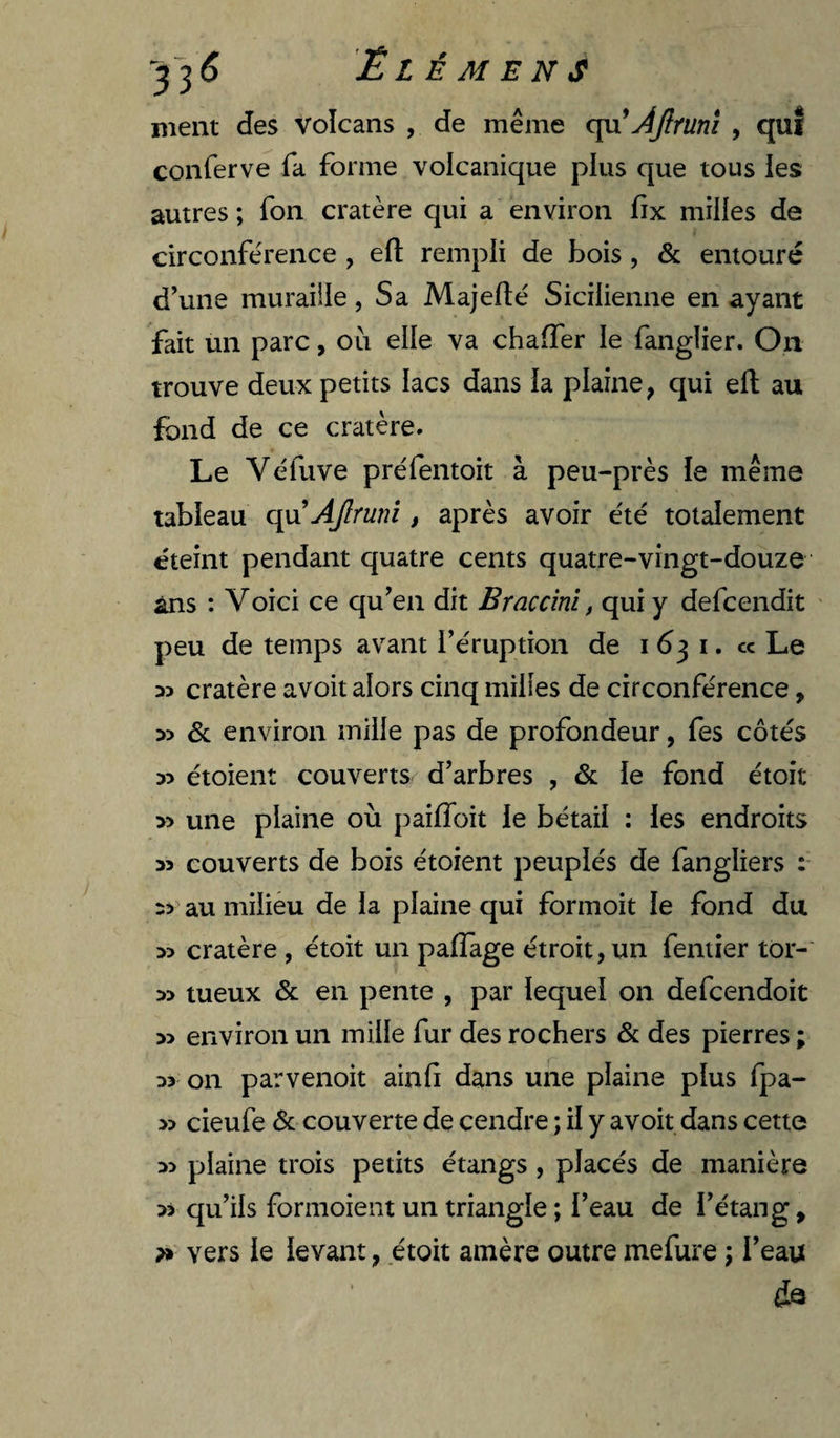 ^^6 Ëlémens ment des volcans , de même c\a Ajîrunî , quî conferve fa forme volcanique plus que tous les autres; fon cratère qui a environ fix milles de circonférence , efl: rempli de bois , & entouré d’une muraiile, Sa Majefté Sicilienne en ayant fait un parc, ou elle va chaffer le fanglier. On trouve deux petits lacs dans la plaine, qui efl; au fond de ce cratère. Le Véfuve préfentoit à peu-près le même tableau q}xAJlmni, après avoir été totalement éteint pendant quatre cents quatre-vingt-douze ans : Voici ce qu’en dit Braccim, qui y defcendit peu de temps avant l’éruption de 163 i. cc Le 35 cratère avoit alors cinq milles de circonférence, 35 6c environ mille pas de profondeur, fes côtés 33 étoient couverts d’arbres , 6c le fond étoit 3> une plaine où paifloit le bétail : les endroits 33 couverts de bois étoient peuplés de fangliers : 3> au milieu de la plaine qui formoit le fond du 33 cratère , étoit un paflage étroit, un fentier tor- 33 tueux 6c en pente , par lequel on defcendoit 33 environ un mille fur des rochers 6c des pierres ; 33 on parvenoit ainfi dans une plaine plus fpa- 33 cieufe 6c couverte de cendre ; il y avoit dans cette 33 plaine trois petits étangs, placés de manière 33 qu’ils formoient un triangle ; l’eau de l’étang, ?» vers le levant, étoit amère outre mefure ; l’eau &