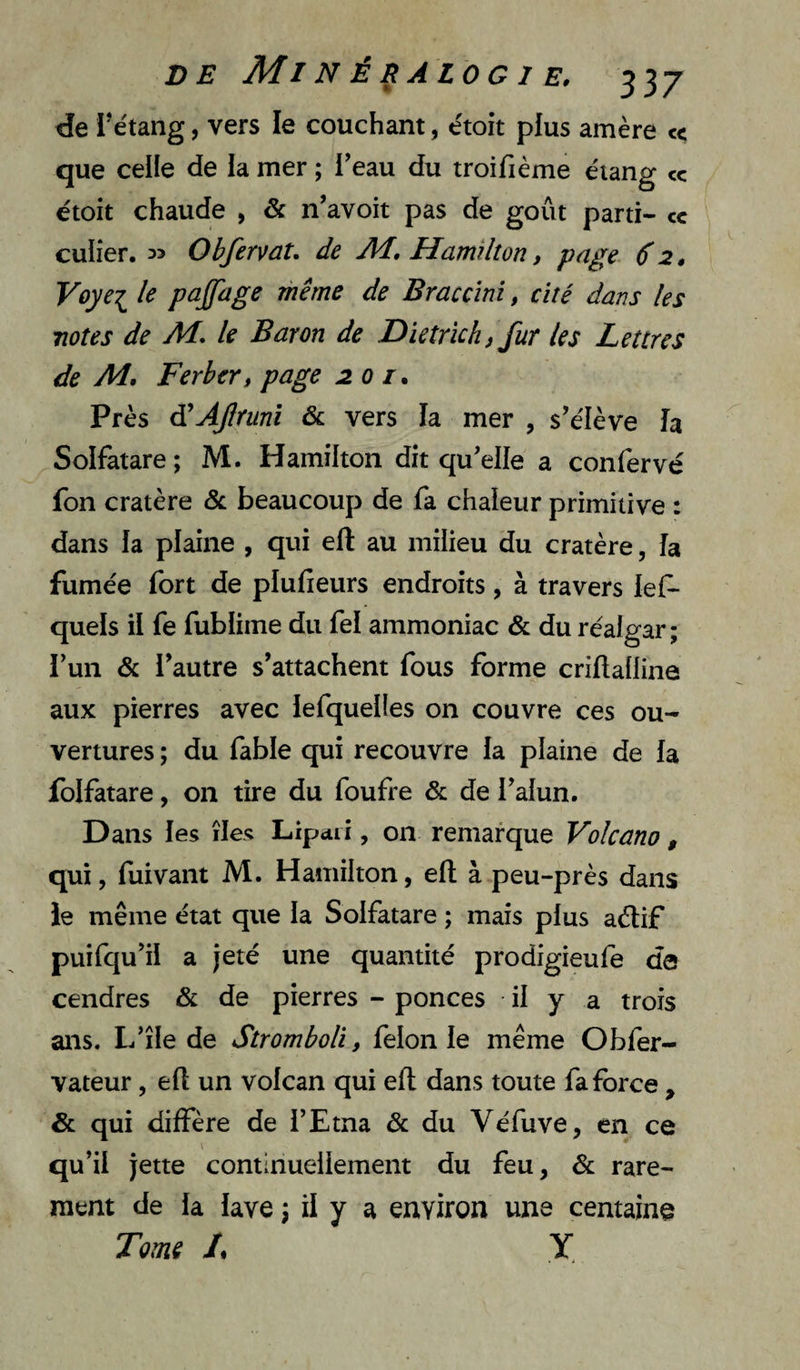 tie l’étang, vers le couchant, étoit plus amère c< que celle de la mer ; Teau du troifième étang cc étoit chaude , & n’avoit pas de goût parti- cc cuiier, ObfervaU de Hamîlton, page 6 2, Voyei le pajpige même de Braccîni, cité dans les notes de M, le Baron de Dietrïch, fur les Lettres de Ai, Ferber, page 201, Près d'AJlrunî & vers la mer , s’élève h Solfatare; M. Hamilton dit qu’elle a confervé fon cratère ôc beaucoup de fa chaleur primitive : dans la plaine , qui ell au milieu du cratère, îa fumée fort de plufieurs endroits, à travers les¬ quels il fe fublime du fel ammoniac & du réalgar ; l’un & l’autre s’attachent fous forme criftaüine aux pierres avec lefquelles on couvre ces ou¬ vertures ; du fable qui recouvre la plaine de la folfatare, on tire du foufre & de l’alun. Dans les îles Lipdii, 011 remarque Volcano , qui, fuivaiit M. Hamilton, efl; à peu-près dans ie même état que la Solfatare ; mais plus aélif puifqu’il a jeté une quantité prodigieufe de cendres & de pierres - ponces il y a trois ans. L’île de Stromboli, félonie même Obfer- vateur, efl un volcan qui efl dans toute fa force , & qui diffère de l’Etna & du Véfuve, en ce qu’il jette continuellement du feu, & rare¬ ment de la lave ; il y a environ une centaine Toms L Y