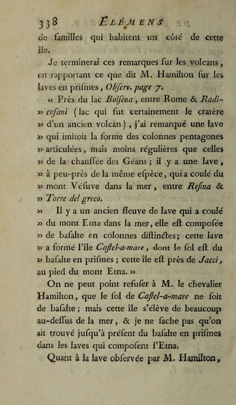 I '338 El BM ENS de fiiinilles qui habitent un cote de cette île. Je terminerai ces remarques fur les volcans, en raj:»portant ce que dit M. Hamilton fur les laves en prifines, Obferv» page • ce Près du lac Bolfena, entre Rome &. Eadi- cofani ( lac qui fut certainement le cratère » d’un ancien volcan ) , j’ai remarque une lave qui imitoit la forme des colonnes pentagones 33 articulées, mais moins régulières que celles 33 de la* chaulTée des Géaiis ; il y a une lave , 33 à peu-près de la même efpèce, quia coulé du 33 mont Véfuve dans la mer, entre Refîna & 33 Torre de! greco. 33 II y a un ancien fleuve de lave qui a coule 33 du mont Etna dans la mer, elle eft compofée 33 de bafalte en colonnes dillinétes; cette lave 33 a formé l’île Cafel-a-mare, dont le fol eft du 33 bafalte en prifmes ; cette île eft près de Jaccî, au pied du mont Etna. 33 On ne peut point refulêr à M. le chevalier Hamilton, que le fol de Caftel-a~mare ne foit de bafalte ; mais cette île s’élève de beaucoup au-delTus de la mer, & je ne fâche pas qu’on ait trouvé jufqu’à préfent du bafalte en prifmes dans les laves qui compofent l’Etna. Quant à la lave obfervée par M. Hamilton,